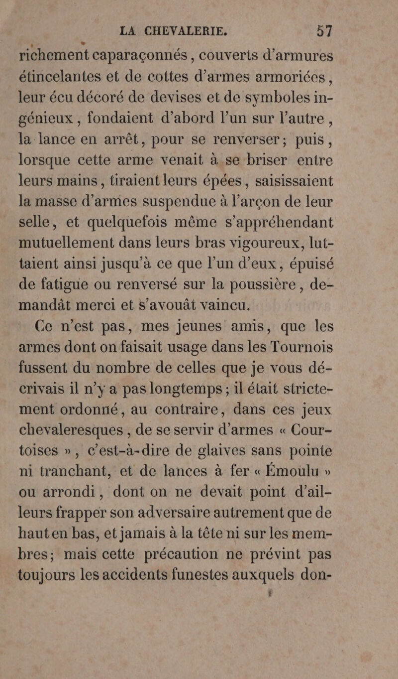 richement caparaçonnés , couverts d’armures étincelantes et de cottes d'armes armoriées, leur écu décoré de devises et de symboles in- génieux , fondaient d’abord l’un sur l’autre , la lance en arrêt, pour se renverser; puis, lorsque cette arme venait à se briser entre leurs mains , tiraient leurs épées, saisissaient la masse d'armes suspendue à l’arçon de leur selle, et quelquefois même s’appréhendant mutuellement dans leurs bras vigoureux, lut- taient ainsi jusqu'à ce que l’un d’eux, épuisé de fatigue ou renversé sur la poussière, de- mandât merci et s’avouâi vaincu. Ce n’est pas, mes jeunes amis, que les armes dont on faisait usage dans les Tournois fussent du nombre de celles que je vous dé- crivais il n’y a pas longtemps ; 1l était stricte- ment ordonné, au contraire, dans ces jeux chevaleresques , de se servir d'armes « Cour- toises », c’est-à-dire de glaives sans pointe ni tranchant, et de lances à fer « Émoulu » ou arrondi, dont on ne devait point d’ail- leurs frapper son adversaire autrement que de haut en bas, et jamais à la tête ni sur les mem- bres; mais cette précaution ne prévint pas toujours les accidents funestes auxquels don- $