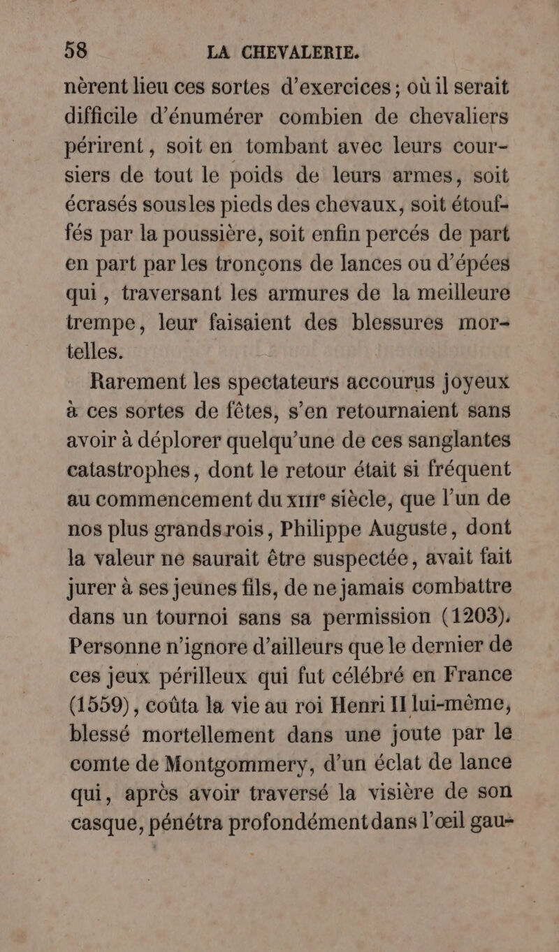 nèrent lieu ces sortes d'exercices ; où il serait difficile d’énumérer combien de chevaliers périrent , soit en tombant avec leurs cour- siers de tout le poids de leurs armes, soit écrasés sousles pieds des chevaux, soit étouf- fés par la poussière, soit enfin percés de part en part par les tronçons de lances ou d’épées qui, traversant les armures de la meilleure trempe, leur faisaient des blessures mor- telles. Rarement les spectateurs accourus joyeux a ces sortes de fêtes, s’en retournaient sans avoir à déplorer quelqu’une de ces sanglantes catastrophes, dont le retour était si fréquent au commencement du xrrr° siècle, que l’un de nos plus grandsrois, Philippe Auguste, dont la valeur ne saurait être suspectée, avait fait jurer à ses jeunes fils, de ne jamais combattre dans un tournoi sans sa permission (1203). Personne n’ignore d’ailleurs que le dernier de ces jeux périlleux qui fut célébré en France (1559), coûta la vie au roi Henri I lui-même, blessé mortellement dans une joute par le comte de Montgommery, d’un éclat de lance qui, après avoir traversé la visière de son casque, pénétra profondémentdans l'œil gau-