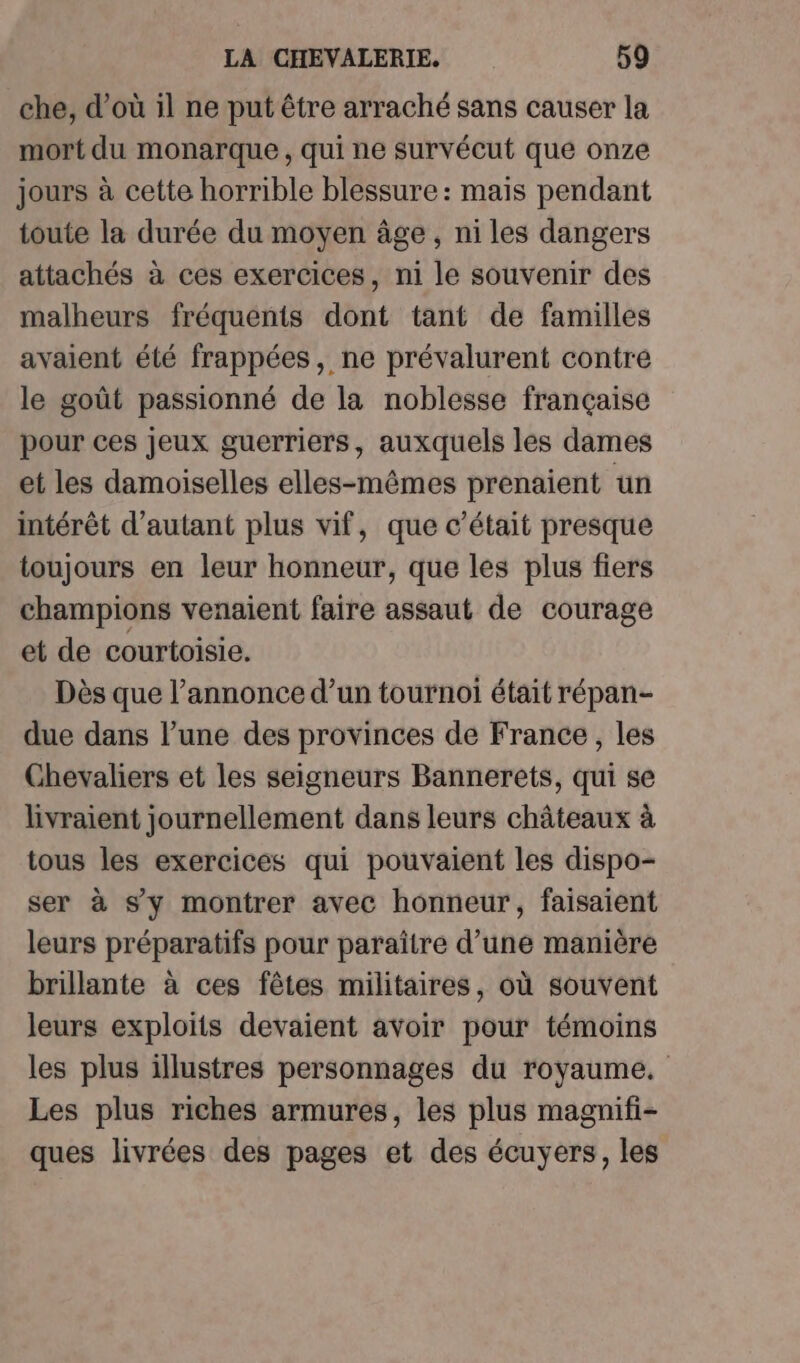 che, d'où il ne put être arraché sans causer la mort du monarque , qui ne survécut que onze jours à cette horrible blessure: mais pendant toute la durée du moyen âge , ni les dangers attachés à ces exercices, ni le souvenir des malheurs fréquents dont tant de familles avaient été frappées, ne prévalurent contre le goût passionné de la noblesse française pour ces jeux guerriers, auxquels les dames et les damoiselles elles-mêmes prenaient un intérêt d'autant plus vif, que c'était presque toujours en leur honneur, que les plus fiers champions venaient faire assaut de courage et de courtoisie, Dès que l’annonce d’un tournoi était répan- due dans l’une des provinces de France, les Chevaliers et les seigneurs Bannerets, qui se livraient journellement dans leurs châteaux à tous les exercices qui pouvaient les dispo- ser à sy montrer avec honneur, faisaient leurs préparatifs pour paraître d’une manière brillante à ces fêtes militaires, où souvent leurs exploits devaient avoir pour témoins les plus illustres personnages du royaume. Les plus riches armures, les plus magnifi- ques livrées des pages et des écuyers, les