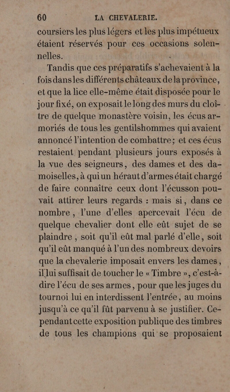 coursiers les plus légers et les plus impétueux étaient réservés pour ces occasions solen- nelles. | Tandis que ces préparatifs s’achevaient à la fois dansles différents châteaux dela province, et que la lice elle-même était disposée pour le jour fixé, on exposait le long des murs du cloi- . tre de quelque monastère voisin, les écus ar- moriés de tous les gentilshommes qui avaient annoncé l'intention de combattre; et ces écus restaient pendant plusieurs jours exposés à la vue des seigneurs, des dames et des da- moiselles, à quiun héraut d’armes était chargé de faire connaître ceux dont l’écusson pou- vait attirer leurs regards : mais si, dans ce nombre , l’une d'elles apercevait l’écu de quelque chevalier dont elle eût sujet de se plaindre , soit qu'il eût mal parlé d’elle, soit qu'il eût manqué à l’un des nombreux devoirs que la chevalerie imposait envers les dames, il lui suffisait de toucher le « Timbre », c’est-à- dire l’écu de ses armes, pour que les juges du tournoi lui en interdissent l’entrée, au moins jusqu’à ce qu’il fût parvenu à se justifier. Ce- pendant cette exposition publique des timbres de tous les champions qui se proposaient