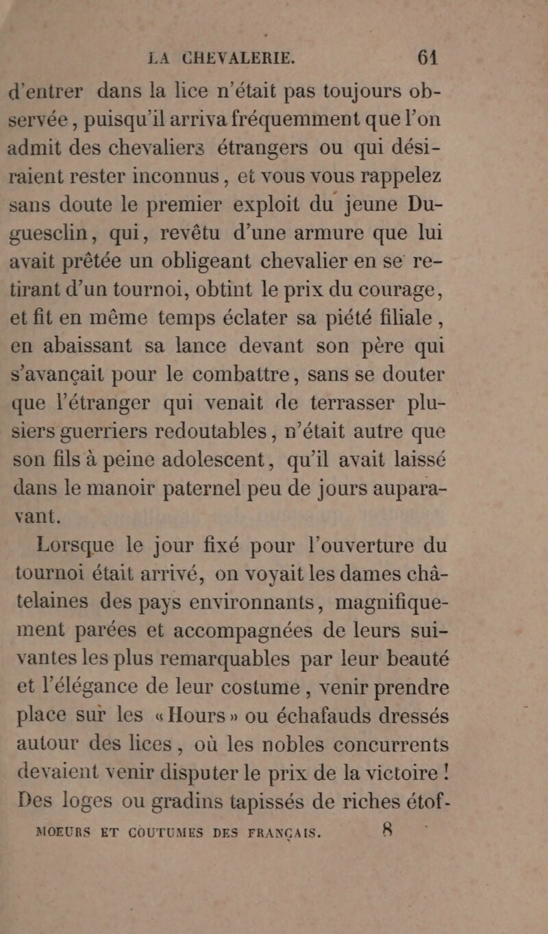 d'entrer dans la lice n’était pas toujours ob- servée , puisqu'il arriva fréquemment que l’on admit des chevaliers étrangers ou qui dési- raient rester inconnus, et vous vous rappelez sans doute le premier exploit du jeune Du- guesclin, qui, revêtu d’une armure que lui avait prêtée un obligeant chevalier en se re- tirant d’un tournoi, obtint le prix du courage, et fit en même temps éclater sa piété filiale, en abaissant sa lance devant son père qui s’avançait pour le combattre, sans se douter que l'étranger qui venait de terrasser plu- siers guerriers redoutables , n’était autre que son fils à peine adolescent, qu’il avait laissé dans le manoir paternel peu de jours aupara- vant. Lorsque le jour fixé pour l'ouverture du tournoi était arrivé, on voyait les dames châ- telaines des pays environnants, magnifique- ment parées et accompagnées de leurs sui- vantes les plus remarquables par leur beauté et l'élégance de leur costume , venir prendre place sur les « Hours » ou échafauds dressés autour des lices, où les nobles concurrents devaient venir disputer le prix de la victoire ! Des loges ou gradins tapissés de riches étof- MOEURS ET COUTUMES DES FRANCAIS. 8