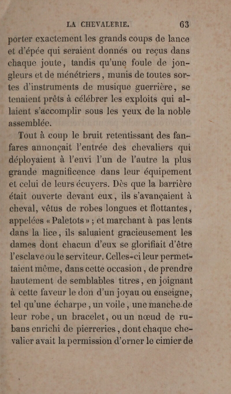 porter exactement les grands coups de lance et d'épée qui seraient donnés ou reçus dans chaque joute, tandis qu’une foule de jon- gleurs et de ménétriers, munis de toutes sor- tes d'instruments de musique guerrière, se tenaient prêts à célébrer les exploits qui al- laient s’accomplir sous les yeux de la noble assemblée. Tout à coup le bruit retentissant des fan fares annonçait l'entrée des chevaliers qui déployaient à l’envi l’un de l’autre la plus grande magnificence dans leur équipement et celui de leurs écuyers. Dès que la barrière était ouverte devant eux, ils s’avancçaient à cheval, vêtus de robes longues et flottantes, appelées « Paletots » ; et marchant à pas lents dans la lice, ils saluaient gracieusement les dames dont chacun d’eux se glorifiait d’être l’esclave ou le serviteur. Celles-ci leur permet taient même, dans cette occasion , de prendre hautement de semblables titres, en joignant à cette faveur le don d’un joyau ou enseigne, tel qu'une écharpe , un voile , une manche de leur robe, un bracelet, ou un nœud de ru- bans enrichi de pierreries , dont chaque che- valier avait la permission d’orner le cimier de