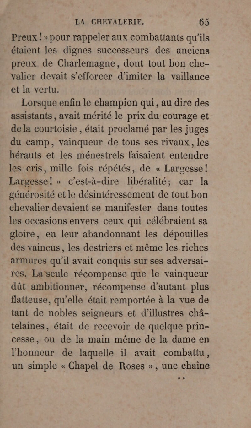 Preux ! » pour rappeler aux combattants qu’ils étaient les dignes successeurs des anciens preux de Charlemagne, dont tout bon che- valier devait s’efforcer d’imiter la vaillance et la vertu. Lorsque enfin le champion qui , au dire des assistants , avait mérité le prix du courage et de la courtoisie , était proclamé par les juges du camp, vainqueur de tous ses rivaux, les hérauts et les ménestrels faisaient entendre les cris, mille fois répétés, de « Largesse! Largesse! » c’est-à-dire libéralité; car la générosité et le désintéressement de tout bon chevalier devaient se manifester dans toutes les occasions envers ceux qui célébraient sa gloire, en leur abandonnant les dépouilles des vaincus, les destriers et même les riches armures qu'il avait conquis sur ses adversai- res. La seule récompense que le vainqueur dût ambitionner, récompense d’autant plus flatteuse, qu’elle était remportée à la vue de tant de nobles seigneurs et d’illustres châ- telaines, était de recevoir de quelque prin- cesse, ou de la main même de la dame en l'honneur de laquelle il avait combattu, un simple « Chapel de Roses », une chaîne