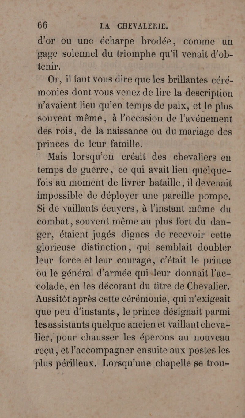 d’or ou une écharpe brodée, comme un gage solennel du triomphe qu'il venait d’ob- tenir. Or, il faut vous dire que les brillantes céré- monies dont vous venez de lire la description n’avaient lieu qu’en temps de paix, et le plus souvent même, à l’occasion de l’avénement des rois, de la naissance ou du mariage des princes de leur famille. Mais lorsqu'on créait des chevaliers en temps de guerre, ce qui avait lieu quelque- fois au moment de livrer bataille, il devenait impossible de déployer une pareille pompe. Si de vaillants écuyers, à l'instant même du combat, souvent même au plus fort du dan- ger, étaient jugés dignes de recevoir cette glorieuse distinction, qui semblait doubler leur force et leur courage, c'était le prince ou le général d’armée quileur donnait l’ac- colade, en les décorant du titre de Chevalier. Aussitôt après cette cérémonie, qui n’exigeait que peu d’instants, le prince désignait parmi les assistants quelque ancien et vaillant cheva- lier, pour chausser les éperons au nouveau reçu , et l'accompagner ensuite aux postes les plus périlleux. Lorsqu'une chapelle se trou-