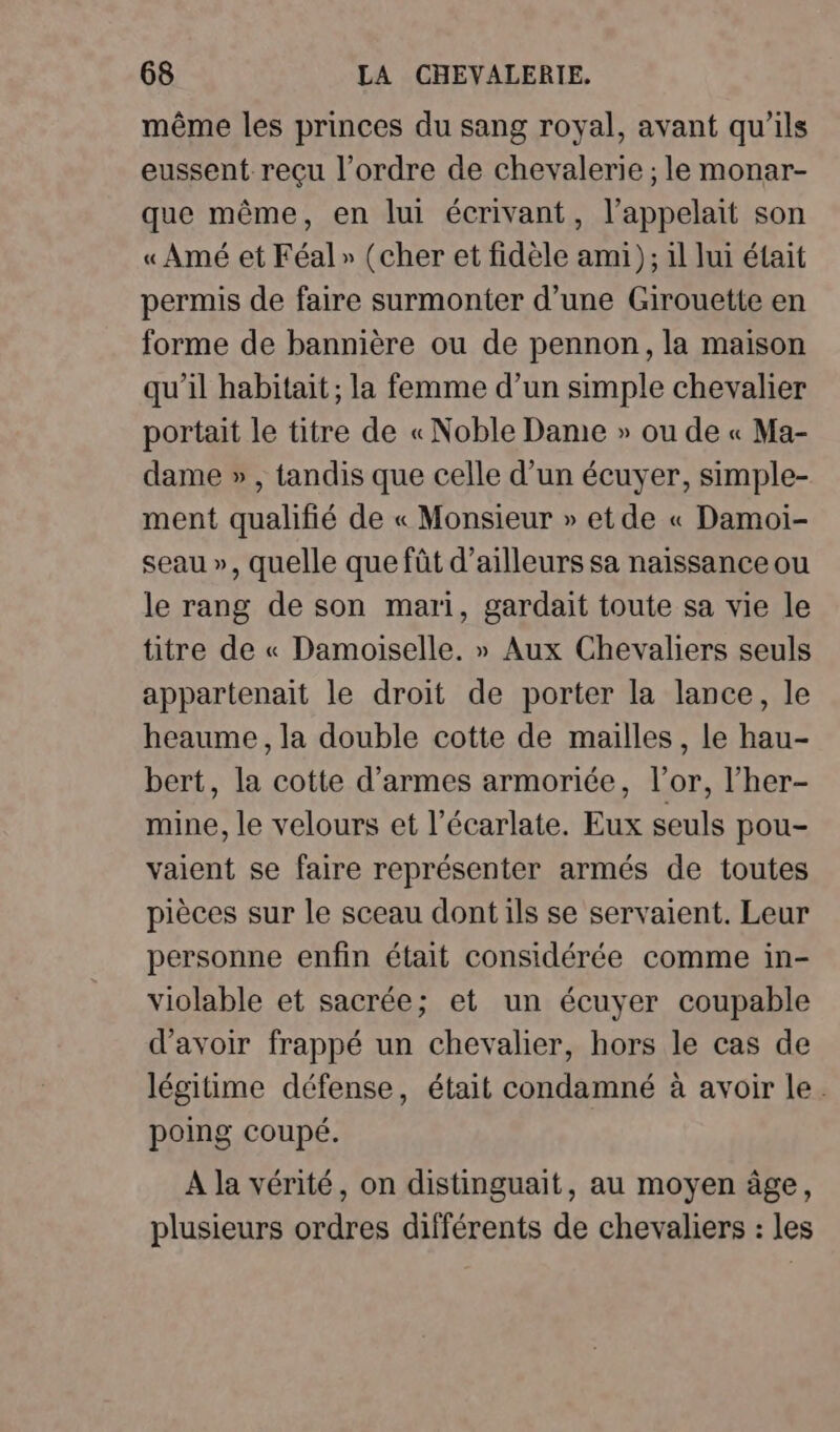 même les princes du sang royal, avant qu'ils eussent recu l’ordre de chevalerie ; le monar- que même, en lui écrivant, l’appelait son « Amé et Féal» (cher et fidèle ami ); il lui était permis de faire surmonter d’une Girouette en forme de bannière ou de pennon, la maison qu’il habitait ; la femme d’un simple chevalier portait le titre de « Noble Dame » ou de « Ma- dame » , tandis que celle d’un écuyer, simple- ment qualifié de « Monsieur » et de « Damoi- seau », quelle que fût d’ailleurs sa naissance ou le rang de son mari, gardait toute sa vie le titre de « Damoiselle. » Aux Chevaliers seuls appartenait le droit de porter la lance, le heaume, la double cotte de mailles, le hau- bert, la cotte d'armes armoriée, l'or, l’her- mine, le velours et l’écarlate. Eux seuls pou- vaient se faire représenter armés de toutes pièces sur le sceau dont ils se servaient. Leur personne enfin était considérée comme in- violable et sacrée; et un écuyer coupable d’avoir frappé un chevalier, hors le cas de légitime défense, était condamné à avoir le. poing coupé. A la vérité, on distinguait, au moyen âge, plusieurs ordres différents de chevaliers : les