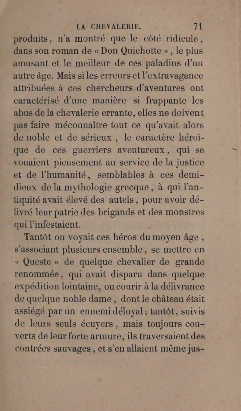 produits, n’a montré que le côté ridicule, dans son roman de « Don Quichotte », le plus amusant et le meilleur de ces paladins d’un autre âge. Mais si les erreurs et l’extravagance attribuées à ces chercheurs d’aventures ont caractérisé d’une manière si frappante les abus de la chevalerie errante, elles ne doivent pas faire méconnaître tout ce qu'avait alors de noble et de sérieux , le caractère héroï- que de ces guerriers aventureux, qui se .voualent pieusement au service de la justice et de l'humanité, semblables à ces demi- dieux de la mythologie grecque, à qui l’an- tiquité avait élevé des autels, pour avoir dé- livré leur patrie des brigands et des monstres qui linfestaient. Tantôt on voyait ces héros F7 moyen âge , s’associant plusieurs ensemble, se mettre en « Queste » de quelque chevalier de grande renommée, qui avait disparu dans quelque expédition lointaine, ou courir à la délivrance de quelque noble dame , dont le château était assiégé par un ennemi déloyal ; tantôt, suivis de leurs seuls écuyers, mais toujours cou- verts de leur forte armure, ils traversaient des contrées sauvages , et s’en allaient même jus-