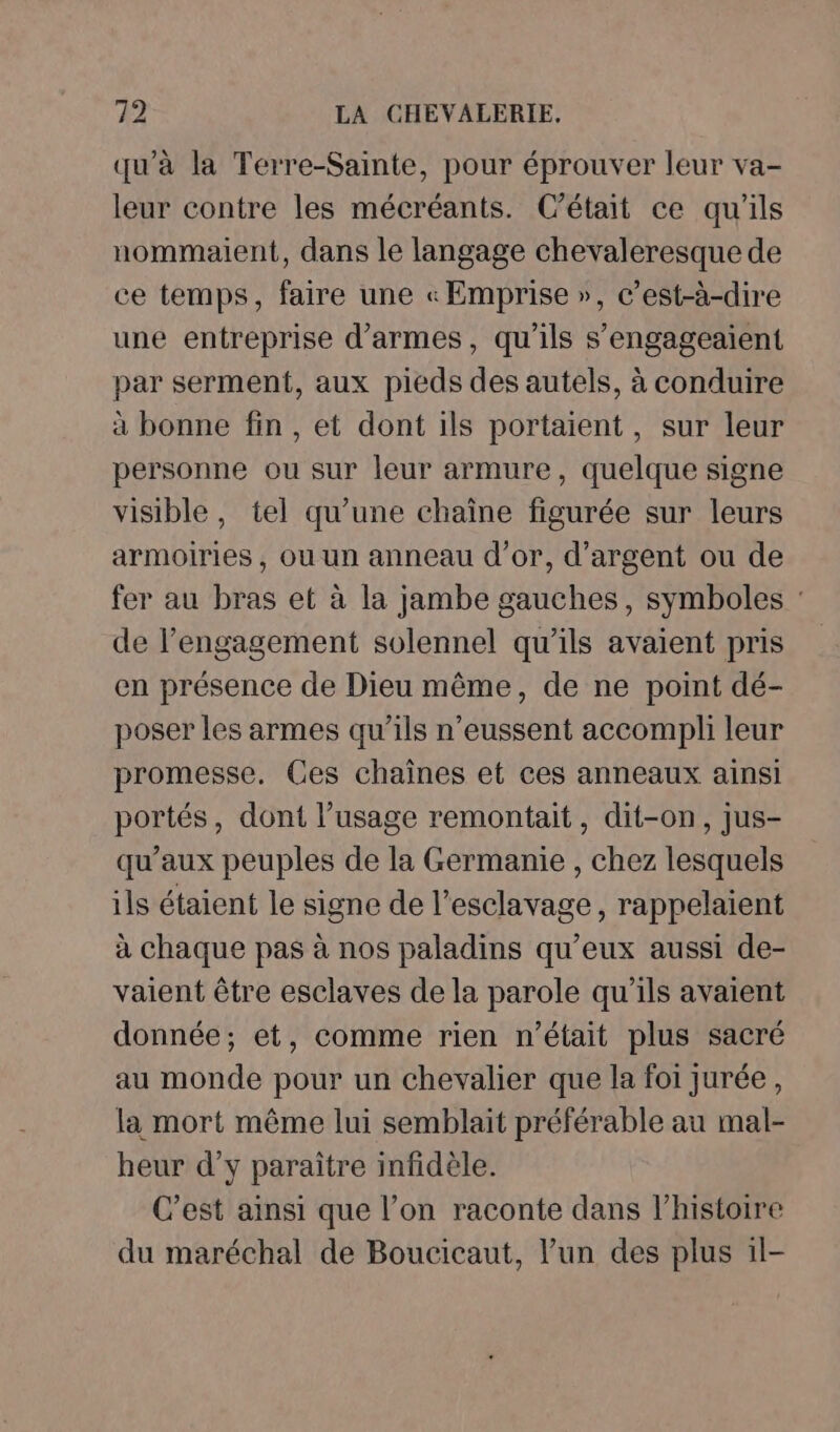 qu'à la Terre-Sainte, pour éprouver leur va- leur contre les mécréants. C'était ce qu'ils nommaient, dans le langage chevaleresque de ce temps, faire une « Emprise », c’est-à-dire une entreprise d'armes, qu'ils s’engageaient par serment, aux pieds des autels, à conduire à bonne fin , et dont ils portaient, sur leur personne ou sur leur armure, quelque signe visible, tel qu’une chaîne figurée sur leurs armoiries , ou un anneau d’or, d'argent ou de fer au bras et à la jambe gauches, symboles : de l’engagement solennel qu'ils avaient pris en présence de Dieu même, de ne point dé- poser les armes qu’ils n’eussent accompli leur promesse. Ces chaînes et ces anneaux ainsi portés, dont l’usage remontait, dit-on, jus- qu'aux peuples de la Germanie , chez lesquels ils étaient le signe de l’esclavage, rappelaient à chaque pas à nos paladins qu'eux aussi de- vaient être esclaves de la parole qu'ils avaient donnée; et, comme rien n’était plus sacré au monde pour un chevalier que la foi jurée, la mort même lui semblait préférable au mal- heur d’y paraître infidèle. C’est ainsi que l’on raconte dans l’histoire du maréchal de Boucicaut, l’un des plus 1l-