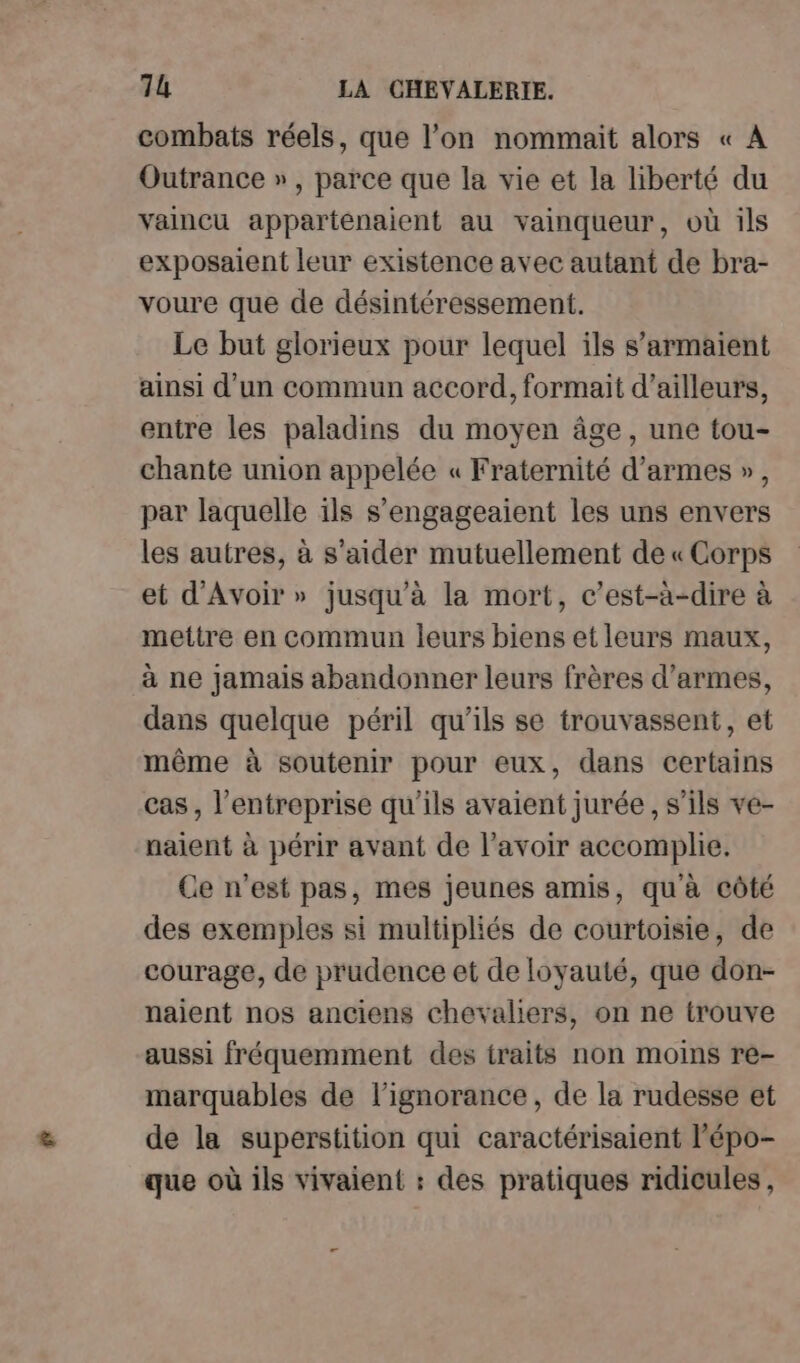 combats réels, que l’on nommait alors « A Outrance » , parce que la vie et la liberté du vaincu appartenaient au vainqueur, où ils exposaient leur existence avec autant de bra- voure que de désintéressement. Le but glorieux pour lequel ils s’armaient ainsi d'un commun accord, formait d’ailleurs, entre les paladins du moyen âge, une tou- chante union appelée « Fraternité d'armes », par laquelle ils s’engageaient les uns envers les autres, à s’aider mutuellement de « Corps et d'Avoir » jusqu'à la mort, c’est-à-dire à mettre en commun leurs biens et leurs maux, à ne jamais abandonner leurs frères d'armes, dans quelque péril qu’ils se trouvassent, et même à soutenir pour eux, dans certains cas, l’entreprise qu'ils avaient jurée , s'ils ve- naient à périr avant de l'avoir accomplie. Ce n'est pas, mes jeunes amis, qu'à côté des exemples si multipliés de courtoisie, de courage, de prudence et de loyauté, que don- naient nos anciens chevaliers, on ne trouve aussi fréquemment des traits non moins re- marquables de l'ignorance, de la rudesse et de la superstition qui caractérisaient l'épo- que où ils vivaient : des pratiques ridicules,