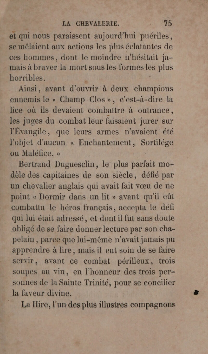 et qui nous paraissent aujourd’hui puériles, se mêlaient aux actions les plus éclatantes de ces hommes, dont le moindre n’hésitait ja- - mais à braver la mort sous les formes les plus horribles. ; Ainsi, avant d'ouvrir à deux champions ennemis le « Champ Clos», c’est-à-dire la lice où ils devaient combattre à outrance, les juges du combat leur faisaient jurer sur l'Évangile, que leurs armes n'avaient été l’objet d'aucun « Enchantement, Sortilége ou Maléfice. » Bertrand Duguesclin, le plus parfait mo- dèle des capitaines de son siècle, défié par un chevalier anglais qui avait fait vœu de ne point « Dormir dans un lit » avant qu'il eût combattu le héros français, accepta le défi qui lui était adressé, et dont il fut sans doute obligé de se faire donner lecture par son cha- pelain , parce que lui-même n'avait jamais pu apprendre à lire; mais il eut soin de se faire servir, avant ce combat périlleux, trois soupes au vin, en l’honneur des trois per- sonnes de la Sainte Trinité, pour se concilier la faveur divine. La Hire, l’un des plus illustres compagnons