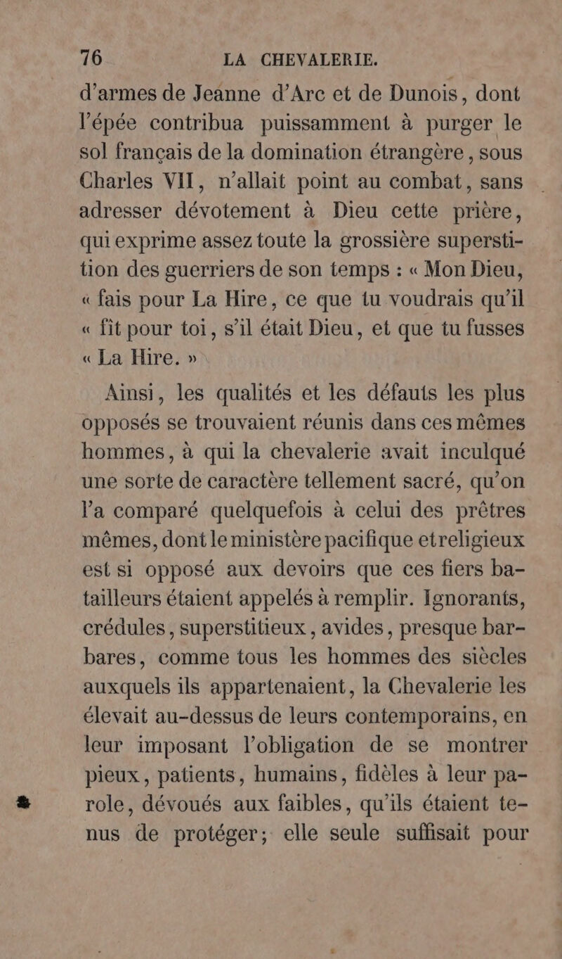 d'armes de Jeanne d’Arc et de Dunois, dont l'épée contribua puissamment à purger le sol français de la domination étrangère , sous Charles VIT, n'allait point au combat, sans adresser dévotement à Dieu cette prière, qui exprime assez toute la grossière supersti- tion des guerriers de son temps : « Mon Dieu, « fais pour La Hire, ce que tu voudrais qu’il « fit pour toi, s’il était Dieu, et que tu fusses « La Hire. » Ainsi, les qualités et les défauts les plus opposés se trouvaient réunis dans ces mêmes hommes, à qui la chevalerie avait inculqué une sorte de caractère tellement sacré, qu'on l'a comparé quelquefois à celui des prêtres mêmes, dont le ministère pacifique etreligieux est si opposé aux devoirs que ces fiers ba- tailleurs étaient appelés à remplir. Ignorants, crédules, superstitieux , avides, presque bar- bares, comme tous les hommes des siècles auxquels ils appartenaient, la Chevalerie les élevait au-dessus de leurs contemporains, en leur imposant l’obligation de se montrer pieux, patients, humains, fidèles à leur pa- role, dévoués aux faibles, qu'ils étaient te- nus de protéger; elle seule suffisait pour