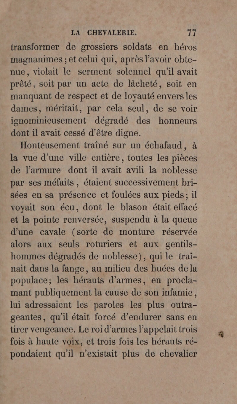 transformer de grossiers soldats en héros magnanimes ; et celui qui, après l’avoir obte- nue, violait le serment solennel qu'il avait prêté, soit par un acte de lâcheté, soit en manquant de respect et de loyauté envers les dames, méritait, par cela seul, de se voir ignominieusement dégradé des honneurs dont il avait cessé d’être digne. Honteusement trainé sur un échafaud, à la vue d’une ville entière, toutes les pièces de l’armure dont il avait avili la noblesse par ses méfaits, étaient successivement bri- sées en sa présence et foulées aux pieds; il voyait son écu, dont le blason était effacé et la pointe renversée, suspendu à la queue d’une cavale (sorte de monture réservée alors aux seuls roturiers et aux gentils- hommes dégradés de noblesse), qui le trai- nait dans la fange, au milieu des huées de la populace; les hérauts d'armes, en procla- mant publiquement la cause de son infamie, lui adressaient les paroles les plus outra- geantes, qu'il était forcé d’endurer sans en tirer vengeance. Le roi d'armes l’appelait trois fois à haute voix, et trois fois les hérauts ré- pondaient qu'il n'existait plus de chevalier