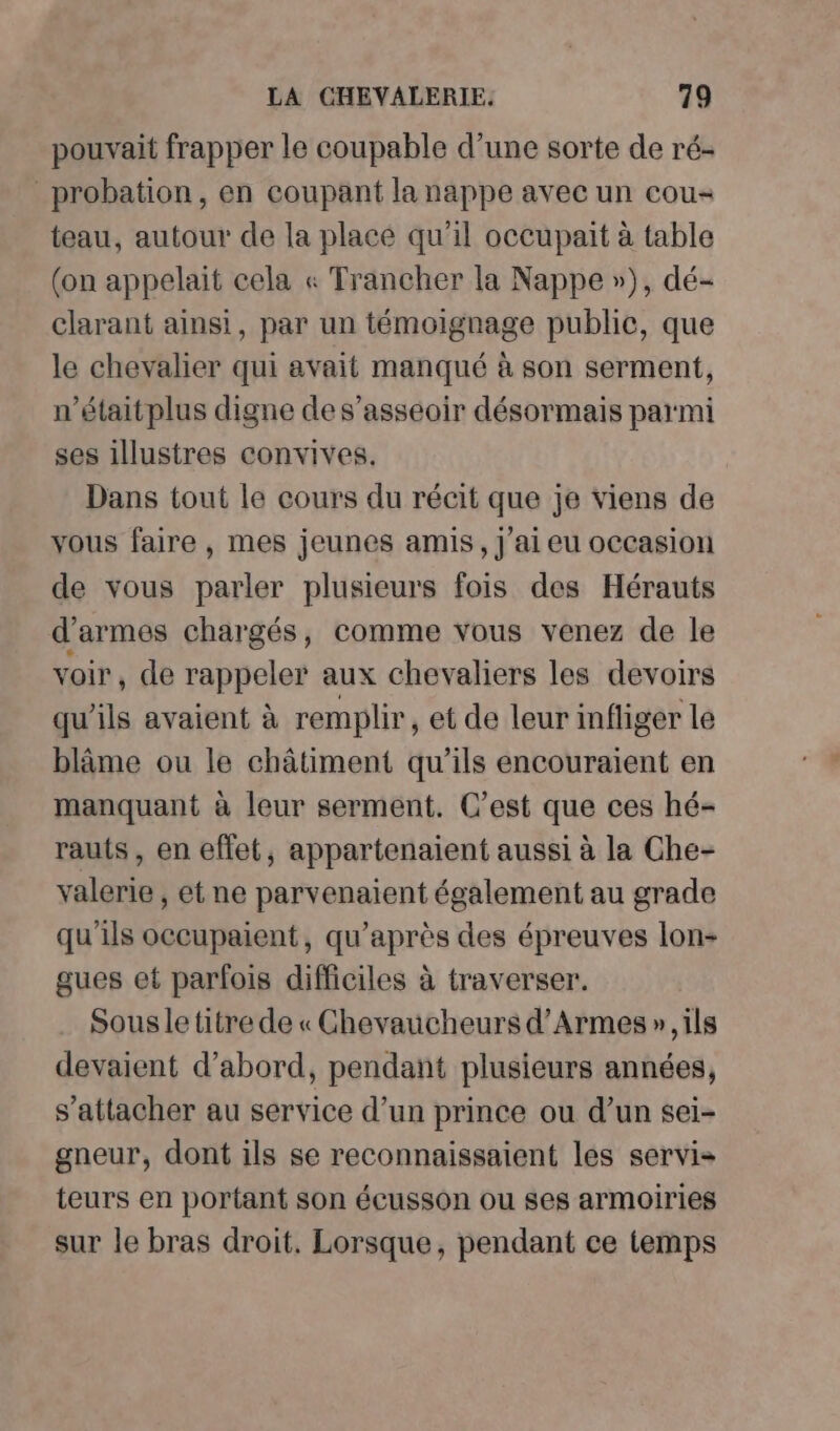 pouvait frapper le coupable d’une sorte de ré- _probation, en coupant la nappe avec un cou- teau, autour de la placé qu’il occupait à table (on appelait cela « Trancher la Nappe »), dé- clarant ainsi, par un témoignage public, que le chevalier qui avait manqué à son serment, n’étaitplus digne de s’asséoir désormais parmi ses illustres convives. Dans tout le cours du récit que je viens de vous faire , mes jeunes amis, j'ai eu occasion de vous parler plusieurs fois des Hérauts d'armes chargés, comme vous venez de le voir, de rappeler aux chevaliers les devoirs qu'ils avaient à remplir, et de leur infliger le blâme ou le châtiment qu’ils encouraient en manquant à leur serment. C’est que ces hé- rauts , en effet, appartenaient aussi à la Che- valerie , et ne parvenaient également au grade qu'ils occupaient, qu'après des épreuves lon- gues et parfois difficiles à traverser. Sousle titre de « Ghevaucheurs d’Armes », ils devaient d’abord, pendant plusieurs années, s'attacher au service d’un prince ou d’un sei- gneur, dont ils se reconnaissaient les servi teurs en portant son écusson ou ses armoiries sur le bras droit, Lorsque, pendant ce temps