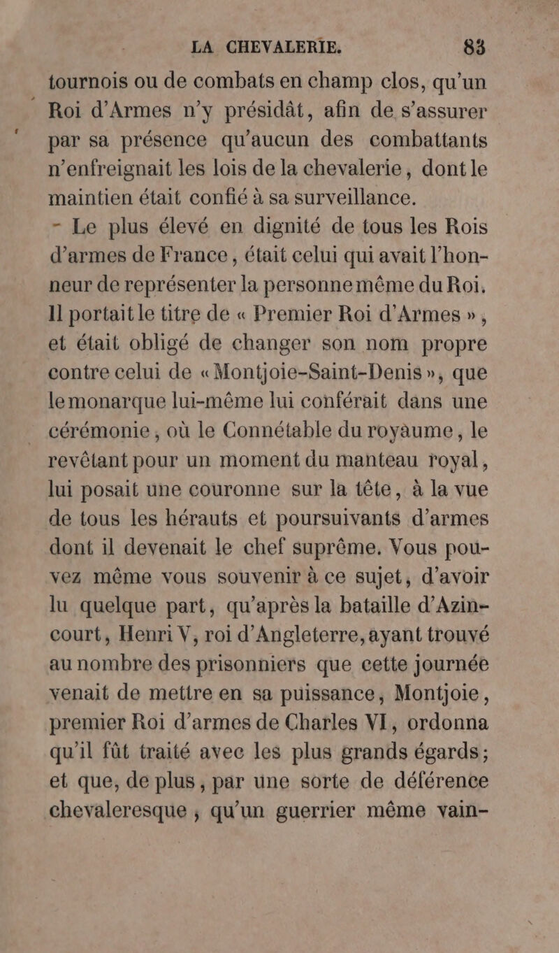 tournois ou de combats en champ clos, qu'un Roi d’Armes n’y présidât, afin de s’assurer par sa présence qu'aucun des combattants n’enfreignait les lois de la chevalerie, dont le maintien était confié à sa surveillance. - Le plus élevé en dignité de tous les Rois d’armes de France, était celui qui avait l’hon- neur de représenter la personnemême du Roi, 11 portait le titre de « Premier Roi d'Armes », et était obligé de changer son nom propre contre celui de «Montjoie-Saint-Denis », que lemonarque lui-même lui conférait dans une cérémonie , où le Connétable du royaume, le revêlant pour un moment du manteau royal, lui posait une couronne sur la tête, à la vue de tous les hérauts et poursuivants d’armes dont il devenait le chef suprême. Vous pou- vez même vous souvenir à ce sujet, d’avoir lu quelque part, qu'après la bataille d’Azin- court, Henri V, roi d'Angleterre, ayant trouvé au nombre des prisonniers que cette journée venait de mettre en sa puissance, Montjoie, premier Roi d'armes de Charles VI, ordonna qu'il fût traité avec les plus grands égards; et que, de plus, par une sorte de déférence chevaleresque ; qu’un guerrier même vain-