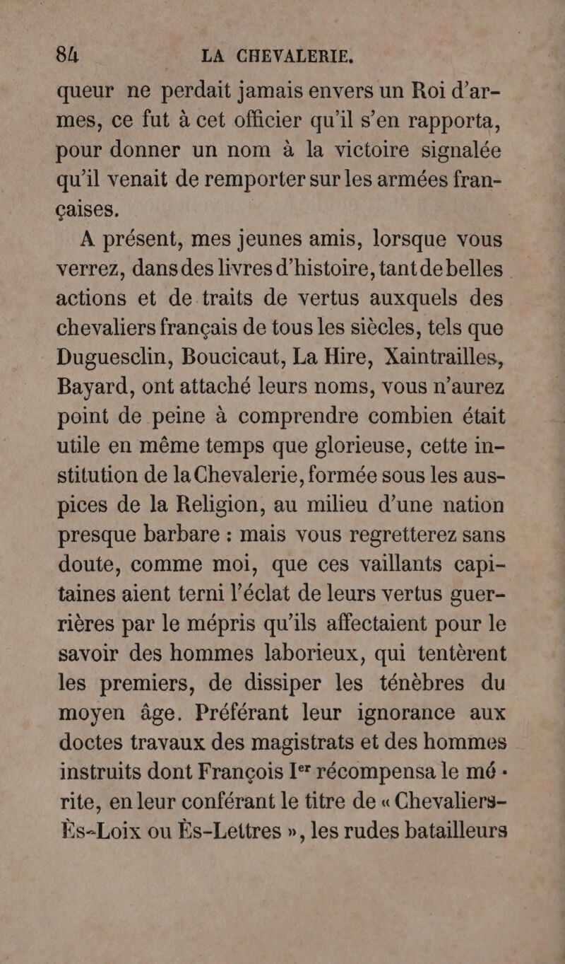 queur ne perdait jamais envers un Roi d’ar- mes, ce fut à cet officier qu’il s’en rapporta, pour donner un nom à la victoire signalée qu’il venait de remporter sur les armées fran- çaises. À présent, mes jeunes amis, lorsque vous verrez, dansdes livres d'histoire, tantdebelles actions et de traits de vertus auxquels des chevaliers français de tous les siècles, tels que Duguesclin, Boucicaut, La Hire, Xaintrailles, Bayard, ont attaché leurs noms, vous n'aurez point de peine à comprendre combien était utile en même temps que glorieuse, cette in- stitution de la Chevalerie, formée sous les aus- pices de la Religion, au milieu d’une nation presque barbare : mais vous regretterez sans doute, comme moi, que ces vaillants capi- taines aient terni l’éclat de leurs vertus guer- rières par le mépris qu’ils affectaient pour le savoir des hommes laborieux, qui tentèrent les premiers, de dissiper les ténèbres du moyen âge. Préférant leur ignorance aux doctes travaux des magistrats et des hommes instruits dont François I récompensa le mé - rite, en leur conférant le titre de « Chevaliers- Es-Loix ou Ës-Lettres », les rudes batailleurs