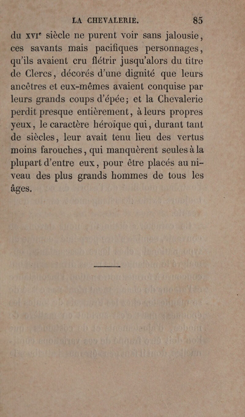 du xvi* siècle ne purent voir sans jalousie, ces savants mais pacifiques personnages, qu’ils avaient cru flétrir jusqu'alors du titre de Clercs, décorés d’une dignité que leurs ancêtres et eux-mêmes avaient conquise par leurs grands coups d'épée; et la Chevalerie perdit presque entièrement, à leurs propres yeux, le caractère héroïque qui, durant tant de siècles, leur avait tenu lieu des vertus moins farouches , qui manquèrent seules à la plupart d’entre eux, pour être placés au ni- veau des plus grands hommes de tous les âges.