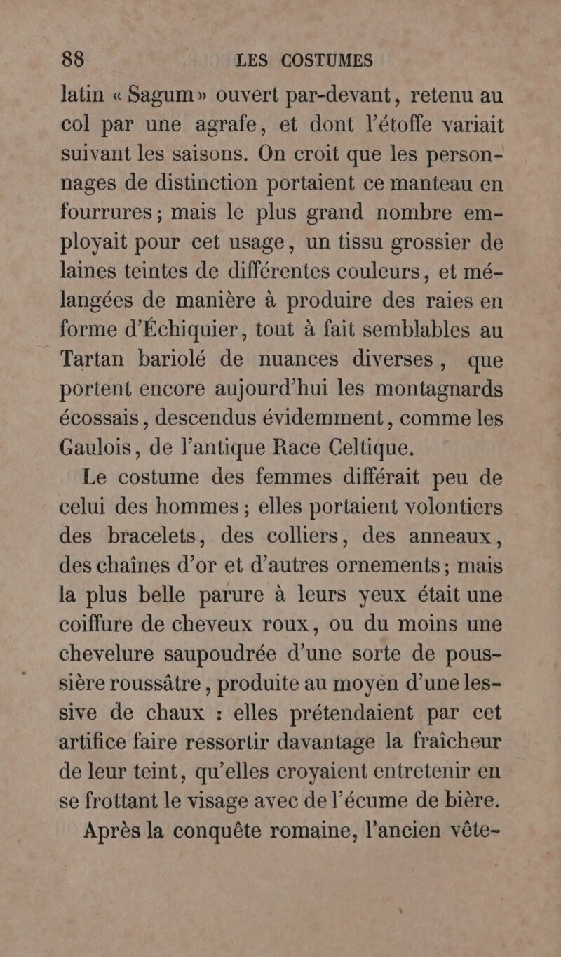 latin « Sagum» ouvert par-devant, retenu au col par une agrafe, et dont l’étoffe variait suivant les saisons. On croit que les person- nages de distinction portaient ce manteau en fourrures ; mais le plus grand nombre em- ployait pour cet usage, un tissu grossier de lanes teintes de différentes couleurs, et mé- langées de manière à produire des raies en forme d’Échiquier, tout à fait semblables au Tartan bariolé de nuances diverses, que portent encore aujourd’hui les montagnards écossais , descendus évidemment, comme les Gaulois, de l’antique Race Celtique. Le costume des femmes différait peu de celui des hommes ; elles portaient volontiers des bracelets, des colliers, des anneaux, des chaînes d’or et d’autres ornements ; mais la plus belle parure à leurs yeux était une coiffure de cheveux roux, ou du moins une chevelure saupoudrée d’une sorte de pous- sière roussâtre , produite au moyen d’une les- sive de chaux : elles prétendaient par cet artifice faire ressortir davantage la fraicheur de leur teint, qu’elles croyaient entretenir en se frottant le visage avec de l’écume de bière. Après la conquête romaine, l’ancien vête-
