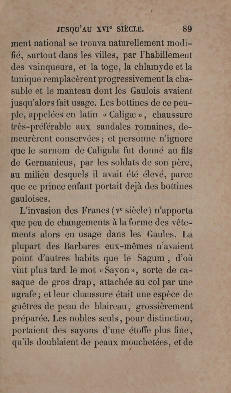 ment national se trouva naturellement modi- fié, surtout dans les villes, par l'habillement des vainqueurs, et la toge, la chlamyde et la tunique remplacèrent progressivement la cha- suble et le manteau dont les Gaulois avaient jusqu'alors fait usage. Les bottines de ce peu- ple, appelées en latin «Caligæ», chaussure très-préférable aux sandales romaines, de- meurèrent conservées; et personne n’ignore que le surnom de Caligula fut donné au fils de Germanicus, par les soldats de son père, au milieu desquels il avait été élevé, parce que ce prince enfant portait dejà des bottines gauloises. L’invasion des Francs (v° siècle) n’apporta que peu de changements à la forme des vête- ments alors en usage dans les Gaules. La plupart des Barbares eux-mêmes n'avaient point d’autres habits que le Sagum, d’où vint plus tard le mot «Sayon», sorte de ca- saque de gros drap, attachée au col par une agrafe ; et leur chaussure était une espèce de guêtres de peau de blaireau, grossièrement préparée. Les nobles seuls, pour distinction, portaient des sayons d’une étoffe plus fine, qu'ils doublaient de peaux mouchetées, et de