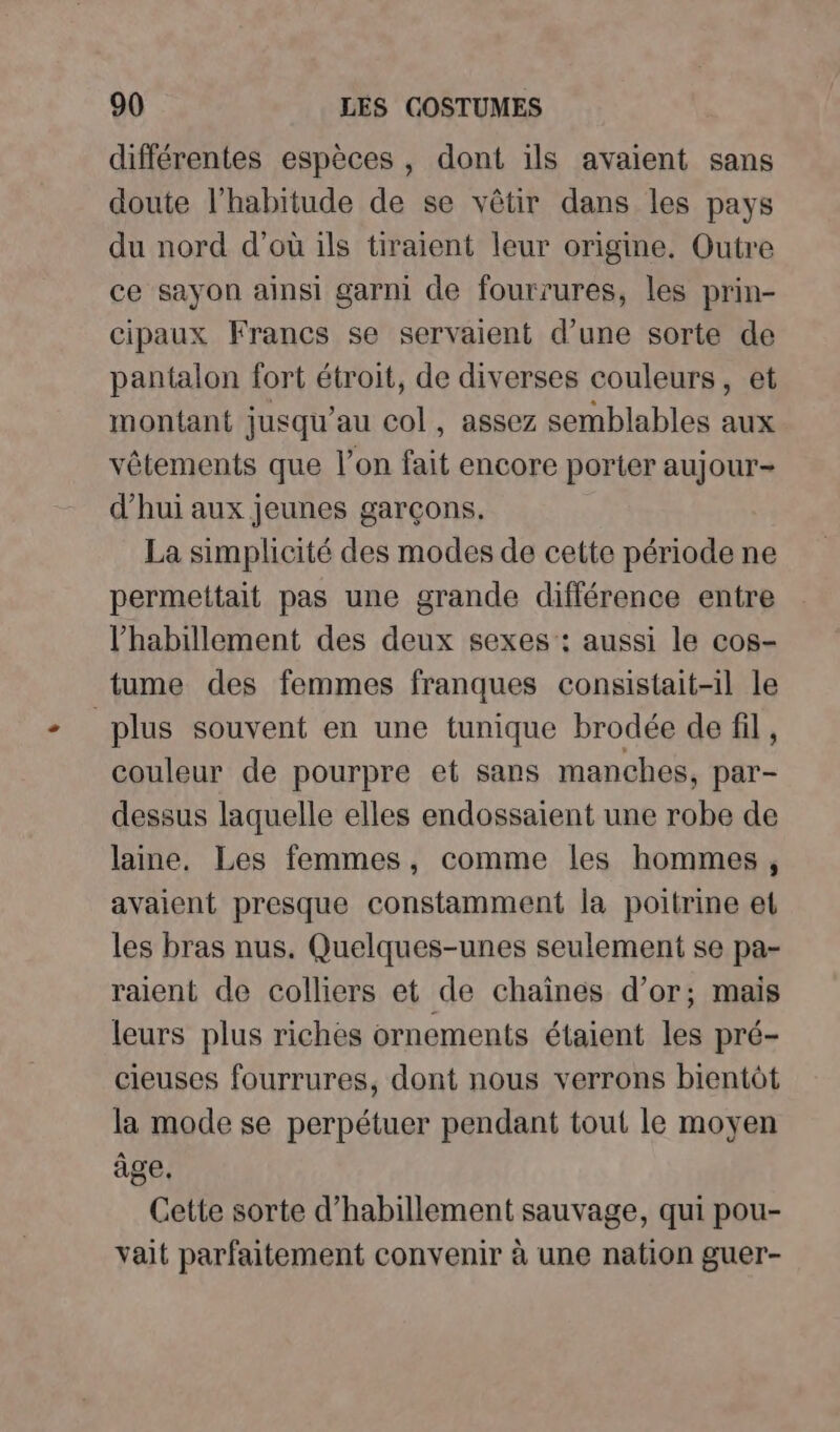 différentes espèces, dont ils avaient sans doute l'habitude de se vêtir dans les pays du nord d’où ils tiraient leur origine. Outre ce sayon ainsi garni de fourrures, les prin- cipaux Francs se servaient d’une sorte de pantalon fort étroit, de diverses couleurs, et montant jusqu’au col, assez semblables aux vêtements que l’on fait encore porter aujour- d’hui aux jeunes garçons. La simplicité des modes de cette période ne permettait pas une grande différence entre l'habillement des deux sexes : aussi le cos- tume des femmes franques consistait-il le plus souvent en une tunique brodée de fil , couleur de pourpre et sans manches, par- dessus laquelle elles endossaient une robe de laine, Les femmes, comme les hommes , avaient presque constamment la poitrine et les bras nus. Quelques-unes seulement se pa- raient de colliers et de chaînes d’or; mais leurs plus riches ornements étaient les pré- cieuses fourrures, dont nous verrons bientôt la mode se perpétuer pendant tout le moyen âge. Cette sorte d'habillement sauvage, qui pou- vait parfaitement convenir à une nation guer-