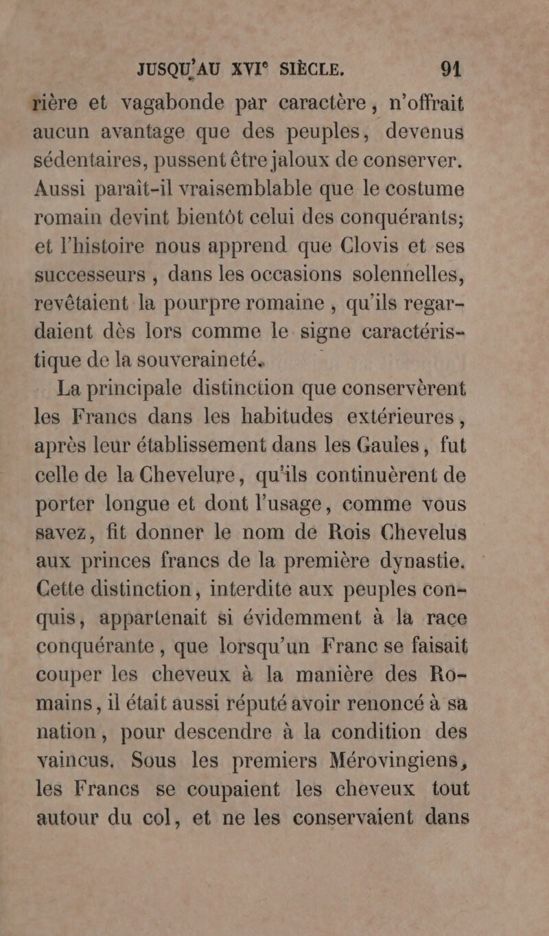 rière et vagabonde par caractère, n’offrait aucun avantage que des peuples, devenus sédentaires, pussent être jaloux de conserver. Aussi parait-il vraisemblable que le costume romain devint bientôt celui des conquérants; et l’histoire nous apprend que Clovis et ses successeurs , dans les occasions solennelles, revêtaient la pourpre romaine , qu'ils regar- daient dès lors comme le signe caractéris- tique de la souveraineté. La principale distinction que conservèrent les Francs dans les habitudes extérieures, après leur établissement dans les Gaules, fut celle de la Chevelure, qu'ils continuèrent de porter longue et dont l’usage, comme vous savez, fit donner le nom de Rois Chevelus aux princes francs de la première dynastie. Cette distinction, interdite aux peuples con- quis, appartenait si évidemment à la race conquérante , que lorsqu'un Franc se faisait couper les cheveux à la manière des Ro- mains, il était aussi réputé avoir renoncé à sa nation, pour descendre à la condition des vaincus, Sous les premiers Mérovingiens, les Francs se coupaient les cheveux tout autour du col, et ne les conservaient dans
