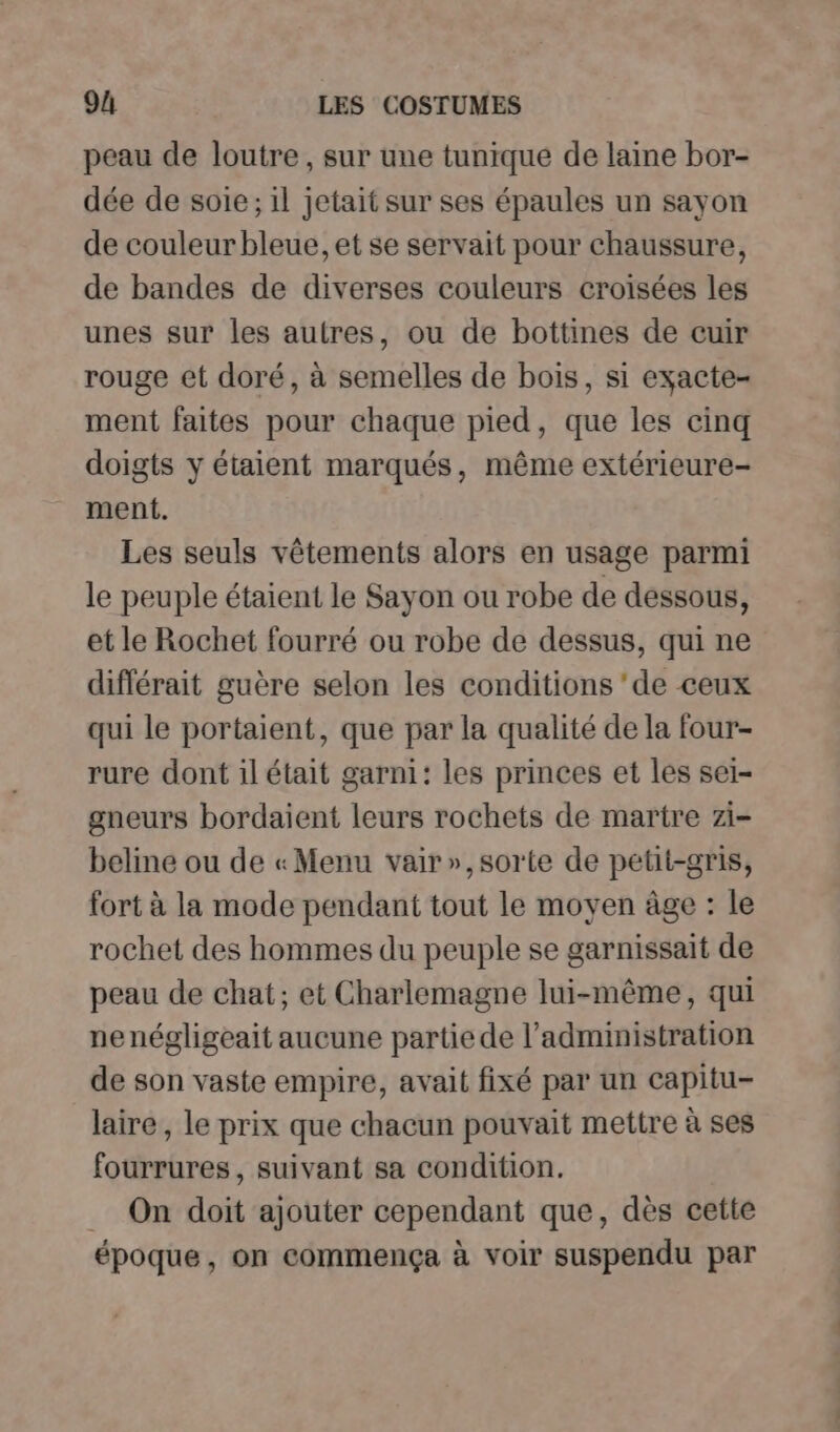 peau de loutre, sur une tunique de laine bor- dée de soie; il jetait sur ses épaules un sayon de couleur bleue, et se servait pour chaussure, de bandes de diverses couleurs croisées les unes sur les autres, ou de bottines de cuir rouge et doré, à semelles de bois, si exacte- ment faites pour chaque pied, que les cinq doigts y étaient marqués, même extérieure- ment. Les seuls vêtements alors en usage parmi le peuple étaient le Sayon ou robe de dessous, et le Rochet fourré ou robe de dessus, qui ne différait guère selon les conditions ‘de ceux qui le portaient, que par la qualité de la four- rure dont il était garni: les princes et les sei- gneurs bordaient leurs rochets de martre zi- beline ou de «Menu vair»,sorte de petit-gris, fort à la mode pendant tout le moyen âge : le rochet des hommes du peuple se garnissait de peau de chat; et Charlemagne lui-même, qui nenégligeait aucune partie de l’administration de son vaste empire, avait fixé par un capitu- laire, le prix que chacun pouvait mettre à ses fourrures, suivant sa condition. _ On doit ajouter cependant que, dès cette époque, on commença à voir suspendu par