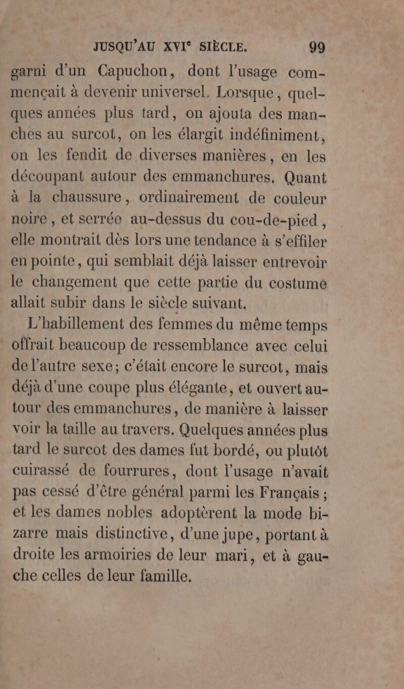 garni d’un Capuchon, dont l’usage com- mençait à devenir universel, Lorsque, quel- ques années plus tard, on ajouta des man- ches au surcot, on les élargit indéfiniment, on les fendit de diverses manières, en les découpant autour des emmanchures, Quant à la chaussure, ordinairement de couleur noire , et serrée au-dessus du cou-de-pied , elle montrait dès lors une tendance à s’effiler en pointe, qui semblait déjà laisser entrevoir le changement que cette partie du costume allait subir dans le siècle suivant. L'habillement des femmes du même temps - offrait beaucoup de ressemblance avec celui de l’autre sexe; c'était encore le surcot, mais déjà d’une coupe plus élégante, et ouvert au- tour des emmanchures, de manière à laisser voir la taille au travers. Quelques années plus tard le surcot des dames fut bordé, ou plutôt cuirassé de fourrures, dont l'usage n'avait pas cessé d’être général parmi les Français ; et les dames nobles adoptèrent la mode bi- zarre mais distinctive, d’une jupe, portant à droite les armoiries de leur mari, et à gau- che celles de leur famille.