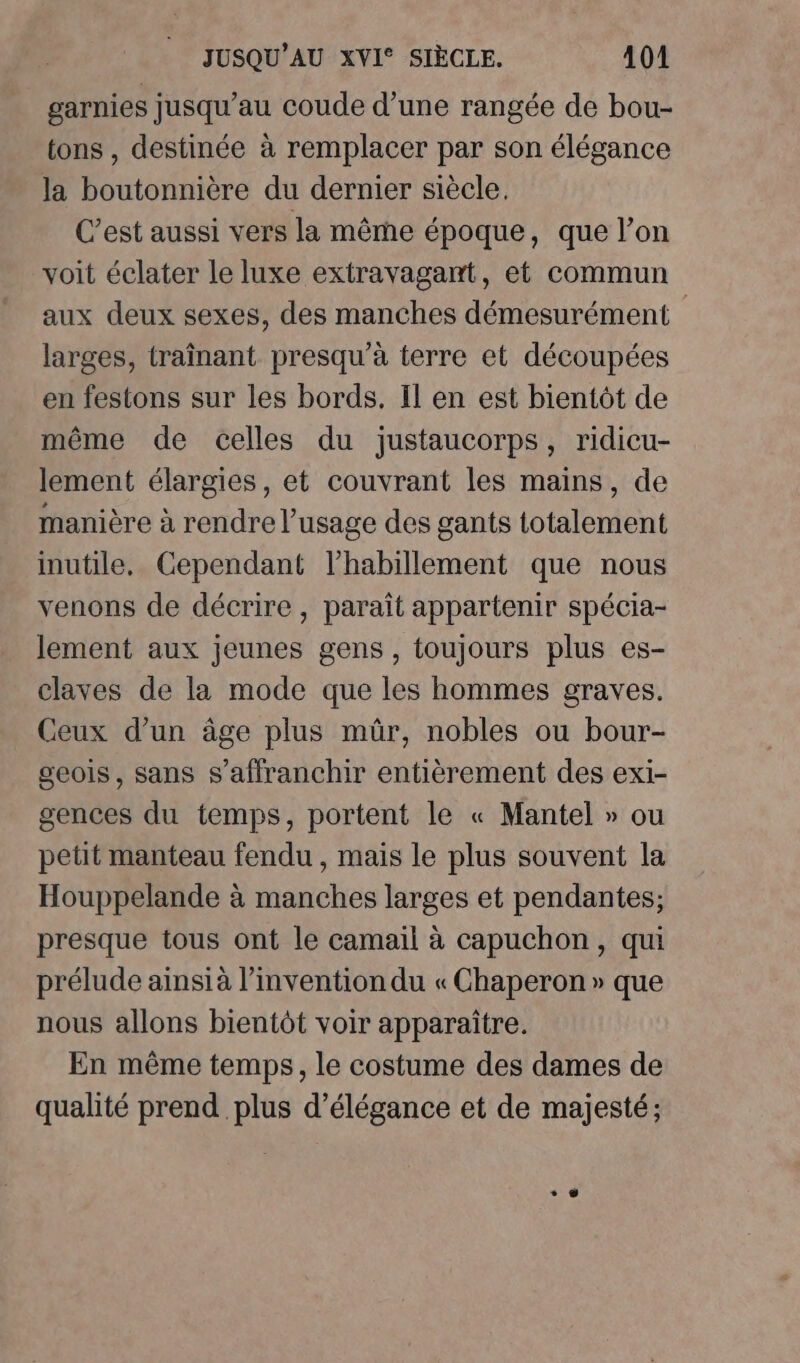 garnies jusqu’au coude d’une rangée de bou- tons , destinée à remplacer par son élégance la boutonnière du dernier siècle. C’est aussi vers la même époque, que l’on voit éclater le luxe extravagant, et commun aux deux sexes, des manches démesurément larges, traînant presqu'à terre et découpées en festons sur les bords. Il en est bientôt de même de celles du justaucorps, ridicu- lement élargies, et couvrant les mains, de manière à rendre l’usage des gants totalement inutile. Cependant l'habillement que nous venons de décrire, paraît appartenir spécia- lement aux jeunes gens, toujours plus es- claves de la mode que les hommes graves. Ceux d’un âge plus mûr, nobles ou bour- geois, sans s'affranchir entièrement des exi- gences du temps, portent le « Mantel » ou petit manteau fendu , mais le plus souvent la Houppelande à manches larges et pendantes; presque tous ont le camail à capuchon, qui prélude ainsià l’invention du « Chaperon » que nous allons bientôt voir apparaître. En même temps, le costume des dames de qualité prend plus d'élégance et de majesté;