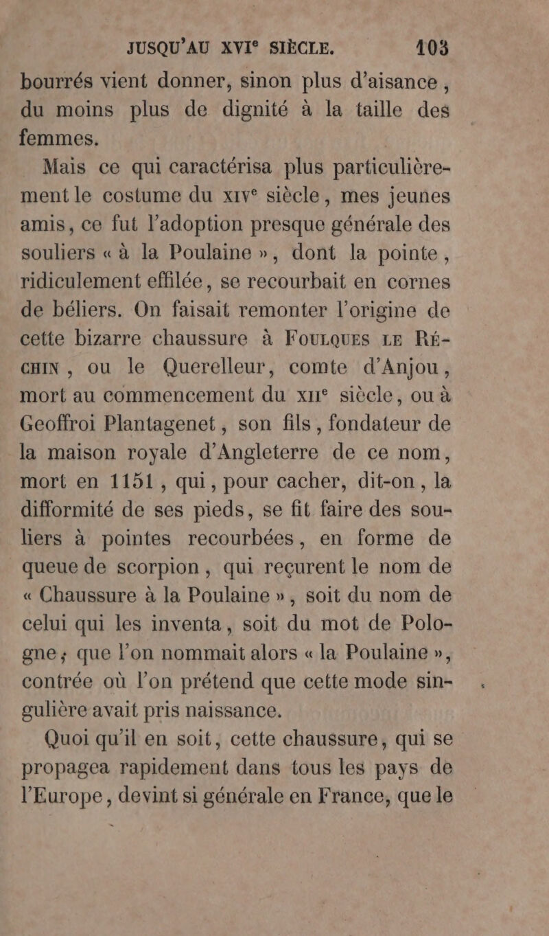bourrés vient donner, sinon plus d’aisance , du moins plus de dignité à la taille des femmes. Mais ce qui caractérisa plus particulière- ment le costume du xiv° siècle, mes jeunes amis, ce fut l’adoption presque générale des souliers « à la Poulaine », dont la pointe, ridiculement effilée, se recourbait en cornes de béliers. On faisait remonter l’origine de cette bizarre chaussure à Fourques Le Ré- CHIN , ou le Querelleur, comte d'Anjou, mort au commencement du xu° siècle, ou à Geoffroi Plantagenet, son fils, fondateur de la maison royale d'Angleterre de ce nom, mort en 1151, qui, pour cacher, dit-on, la difformité de ses pieds, se fit faire des sou- liers à pointes recourbées, en forme de queue de scorpion, qui reçurent le nom de « Chaussure à la Poulaine », soit du nom de celui qui les inventa, soit du mot de Polo- gne; que l’on nommait alors « la Poulaine », contrée où l’on prétend que cette mode sin- gulière avait pris naissance. Quoi qu'il en soit, cette chaussure, qui se propagea rapidement dans tous les pays de l'Europe, devint si générale en France, que le