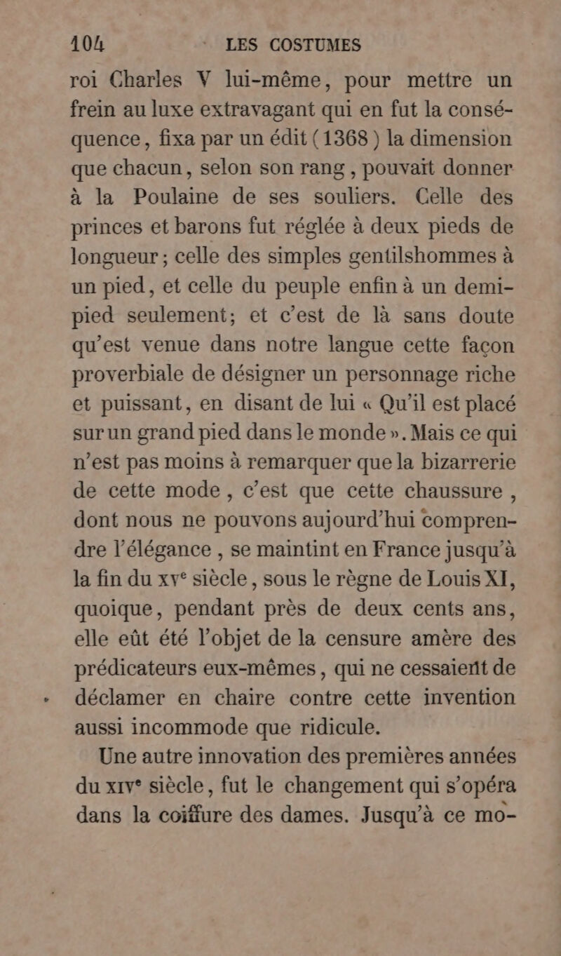 roi Charles V lui-même, pour mettre un frein au luxe extravagant qui en fut la consé- quence, fixa par un édit (1368) la dimension que chacun, selon son rang , pouvait donner à la Poulaine de ses souliers. Celle des princes et barons fut réglée à deux pieds de longueur; celle des simples gentilshommes à un pied, et celle du peuple enfin à un demi- pied seulement; et c’est de là sans doute qu'est venue dans notre langue cette façon proverbiale de désigner un personnage riche et puissant, en disant de lui « Qu'il est placé sur un grand pied dans le monde ». Mais ce qui n’est pas moins à remarquer que la bizarrerie de cette mode, c’est que cette chaussure , dont nous ne pouvons aujourd’hui compren- dre l'élégance , se maintint en France jusqu’à la fin du xv° siècle, sous le règne de Louis XI, quoique, pendant près de deux cents ans, elle eût été l’objet de la censure amère des prédicateurs eux-mêmes, qui ne cessaient de déclamer en chaire contre cette invention aussi incommode que ridicule. Une autre innovation des premières années du xrv* siècle, fut le changement qui s’opéra dans la coiffure des dames. Jusqu'à ce mo-