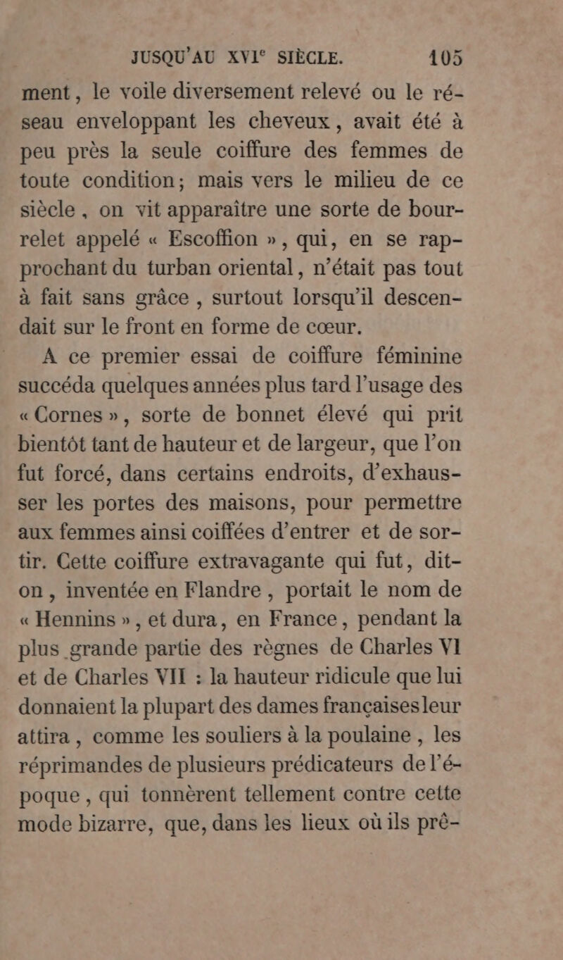 ment , le voile diversement relevé ou le ré- seau enveloppant les cheveux, avait été à peu près la seule coiffure des femmes de toute condition; mais vers le milieu de ce siècle , on vit apparaître une sorte de bour- relet appelé « Escoffion », qui, en se rap- prochant du turban oriental, n’était pas tout à fait sans grâce , surtout lorsqu'il descen- dait sur le front en forme de cœur. À ce premier essai de coïffure féminine succéda quelques années plus tard l’usage des « Cornes », sorte de bonnet élevé qui prit bientôt tant de hauteur et de largeur, que l’on fut forcé, dans certains endroits, d’exhaus- ser les portes des maisons, pour permettre aux femmes ainsi coiffées d'entrer et de sor- tir. Cette coiffure extravagante qui fut, dit- on, inventée en Flandre , portait le nom de « Hennins », et dura, en France, pendant la plus grande partie des règnes de Charles VI et de Charles VIT : la hauteur ridicule que lui donnaient la plupart des dames françaisesleur attira, comme les souliers à la poulaine , les réprimandes de plusieurs prédicateurs de l’é- poque , qui tonnèrent tellement contre celte mode bizarre, que, dans les lieux où ils prè-