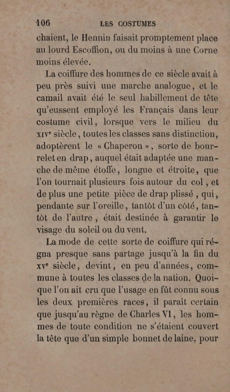 chaient, le Hennin faisait promptement place au lourd Escoffion, ou du moins à une Corne moins élevée, La coiffure des hommes de ce siècle avait à peu près suivi une marche analogue, et le camail avait été le seul habillement de tête qu’eussent employé les Français dans leur costume civil, lorsque vers le milieu du xiv* siècle, toutes les classes sans distinction, adoptèrent le « Chaperon », sorte de bour- releten drap, auquel était adaptée une man- che de même étoffle, longue et étroite, que l’on tournait plusieurs fois autour du col , et de plus une petite pièce de drap plissé , qui, pendante sur l'oreille, tantôt d’un côté, tan- tôt de l’autre, était destinée à garantir le visage du soleil ou du vent, La mode de cette sorte de coiffure qui ré- gna presque sans partage jusqu’à la fin du xv° siècle, devint, en peu d'années, com- - mune à toutes les classes de la nation. Quoi- que l’on ait cru que l’usage en fût connu sous les deux premières races, 1l parait certain que jusqu’au règne de Charles VI, les hom- mes de toute condition ne s'étaient couvert la tête que d’un simple bonnet de laine, pour