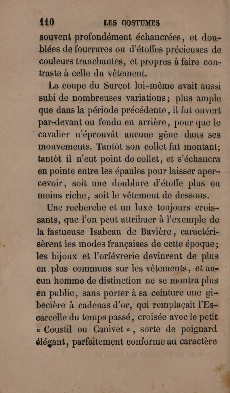 souvent profondément échancrées, et dou- blées de fourrures ou d’étoffes précieuses de couleurs tranchantes, et propres à faire con- traste à celle du vêtement. La coupe du Surcot lui-même avait aussi subi de nombreuses variations; plus ample que dans la période précédente, il fut ouvert par-devant ou fendu en arrière, pour que le ‘Cavalier n’éprouvât aucune gêne dans ses mouvements. Tantôt son collet fut montant; tantôt il n'eut point de collet, et s’échancra en pointe entre les épaules pour laisser aper- cevoir, soit une doublure d’étoffe plus ou moins riche, soit le vêtement de dessous. Une recherche et un luxe toujours crois- sants, que l’on peut attribuer à l'exemple de la fastueuse Isabeau de Bavière, caractéri- sèrent les modes françaises de cette époque ; les bijoux et l’orfévrerie devinrent de plus en plus communs sur les vêtements, et au= cun homme de distinction ne se montra plus en public, sans porter à sa ceinture une gi becière à cadenas d’or, qui remplaçait l'Es- carcelle du temps passé, croisée avec le petit « Coustil ou Canivet », sorte de poignard élégant, parfaitement conforme au caractère