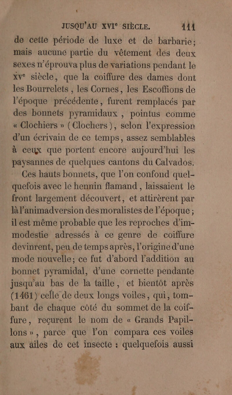 de cette période de luxe et de barbarie: . mais aucune partie du vêtement des deux sexes n’éprouva plus de variations pendant le xv° siècle, que la coiffure des dames dont les Bourrelets , les Cornes, les Escoffions de l’époque précédente, furent remplacés par des bonnets pyramidaux , pointus comme « Clochiers » (Clochers), selon l'expression d’un écrivain de ce temps, assez semblables à ceux que portent encore aujourd’hui les paysannes de quelques cantons du Calvados. Ces hauts bonnets, que l’on confond quel- quefois avec le hennin flamand , laissaient le front largement découvert, et attirèrent par à lanimadversion des moralistes de l’époque ; il est même probable que les reproches d’im- modestie adressés à ce genre de coiffure devinrent, peu de temps après, l’origme d’une mode nouvelle: ce fut d’abord l'addition au bonnet pyramidal, d’une cornette pendante jusqu'au bas de la taille, et bientôt après (1461) celle de deux longs voiles, qui, tom- bant de chaque côté du sommet de la coif- fure, reçurent le nom de « Grands Papil- lons », parce que l’on compara ces voiles aux ailes de cet insecte : quelquefois aussi EU