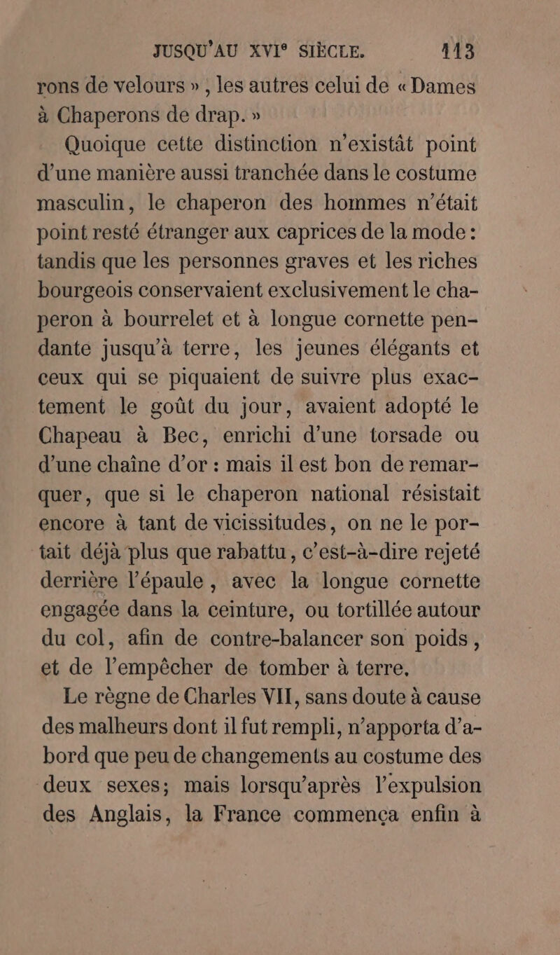 rons de velours » , les autres celui de « Dames à Chaperons de drap. » Quoique cette distincüon n’existät point d’une manière aussi tranchée dans le costume masculin, le chaperon des hommes n'était point resté étranger aux caprices de la mode: tandis que les personnes graves et les riches bourgeois conservaient exclusivement le cha- peron à bourrelet et à longue cornette pen- dante jusqu’à terre, les jeunes élégants et ceux qui se piquaient de suivre plus exac- tement le goût du jour, avaient adopté le Chapeau à Bec, enrichi d’une torsade ou d’une chaîne d’or : mais il est bon de remar- quer, que si le chaperon national résistait encore à tant de vicissitudes, on ne le por- tait déjà plus que rabattu, c’est-à-dire rejeté derrière l'épaule, avec la longue cornette engagée dans la ceinture, ou tortillée autour du col, afin de contre-balancer son poids, et de l’empêcher de tomber à terre, Le règne de Charles VIT, sans doute à cause des malheurs dont il fut rempli, n’apporta d’a- bord que peu de changements au costume des deux sexes; mais lorsqu’après l'expulsion des Anglais, la France commença enfin à