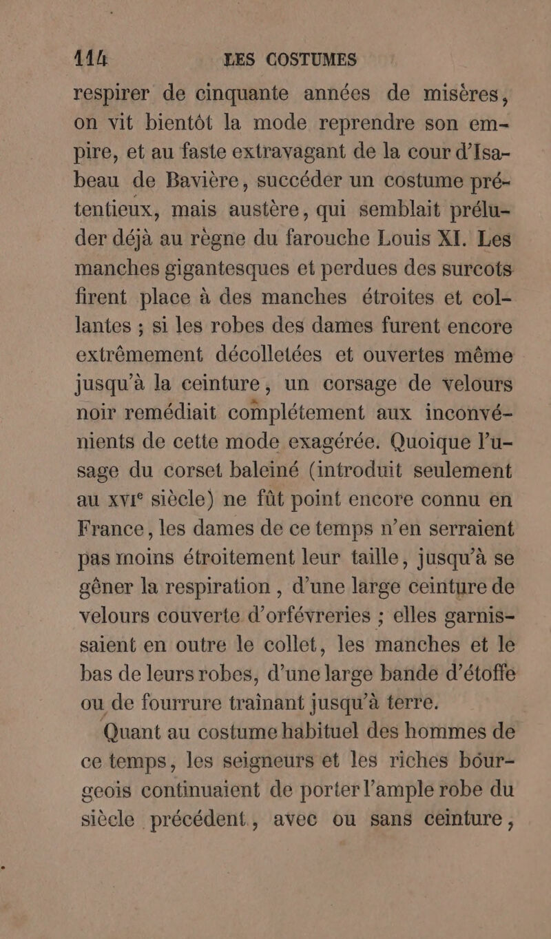 respirer de cinquante années de misères, on vit bientôt la mode reprendre son em- pire, et au faste extravagant de la cour d’Isa- beau de Bavière, succéder un costume pré- tentieux, mais austère, qui semblait prélu- der déjà au règne du farouche Louis XI. Les manches gigantesques et perdues des surcots firent place à des manches étroites et col- lantes ; si les robes des dames furent encore extrêmement décolletées et ouvertes même jusqu’à la ceinture, un corsage de velours noir remédiait complétement aux inconvé- nients de cette mode exagérée. Quoique lu- sage du corset baleïiné (introduit seulement au xvi° siècle) ne fût point encore connu en France, les dames de ce temps n’en serraïent pas moins étroitement leur taille, jusqu’à se gêner la respiration , d’une large ceinture de velours couverte d’orfévreries ; elles garnis- saient en outre le collet, les manches et le bas de leurs robes, d’une large bande d’étoffe ou de fourrure trainant jusqu’à terre. Quant au costume habituel des hommes de ce temps, les seigneurs et les riches bôur- geois continuaient de porter l’ample robe du siècle précédent, avec ou sans ceinture,