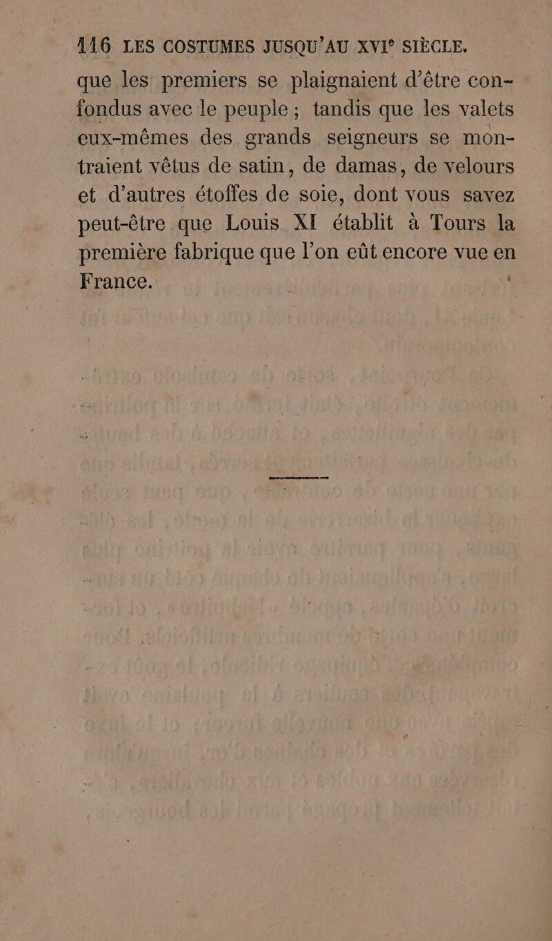 que les premiers se plaignaïent d’être con- fondus avec le peuple ; tandis que les valets eux-mêmes des grands seigneurs se mon- traient vêtus de satin, de damas, de velours et d’autres étoffes de soie, dont vous savez peut-être que Louis XI établit à Tours la première fabrique que l’on eût encore vue en France. ,