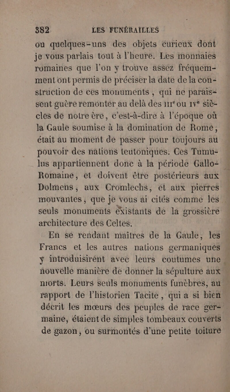 où quelques-uns des objets curieux dont je vous parlais tout à l'heure. Les monnaies romaines que l’on y trouve assez fréquem- ment ont permis de préciser la date de la con- struction dé ces monuments , qui ne parais= sent guère remontér au delà des irr° ou 1v° siè- cles dé notre èré, c’est-à-dire à l’époque où la Gaule soumise à la domination dé Rome, était au moment de passer pour toujours au pouvoir des nalions teutoniques. Ces Tumu- lus appartiennent donc à la période Gallo= . Romaine, et doivent être postérieurs aux Dolmens, aux Cromlechs, et aux pierres mouvantes , que je vous ai cilés comme les seuls monuments existants de la grossière architecture des Celtes. En sé rendant maitres de la Gaule, les Francs et les autres nations germaniques ÿ introduisirént avec leurs coutumes une. nouvelle manière de donner la sépulture aux morts. Leurs seuls monuments funèbres, au rapport de l'historien Tacite, qui a si bien décrit lés mœurs des peuples de race ger- maine, étaient de simples tombeaux couverts de gazon, ou surmontés d'une petite toiture