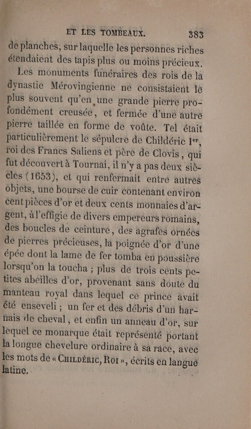 F4 | ET LES TOMBEAUX. 383 dé planches, sur laquelle les personnes riches étendaient des tapis plus ou moins précieux. Les monuments funéraires des rois dé là dÿnastie Mérovingienne ne ConsiStaient lé plus Souvent qu'en une grande pierre pro- fondément creusée, et fermée d’une autre pierre taillée en forme de voûte. Tel était particulièrement le sépulcre de Childérie Fr, roi des Francs Saliens et père de Clovis, qui fut découvert à Tournai, il n’y a pas deux siè- clés (1653), et qui renfermait entré autrés objets, une bourse de cuir contenant environ cent pièces d’or et deux cents monhaies d'ar- Sent, à l'effigie de divers empereurs romains, des boucles de ceinture, des agrafes ornécs de picrres précieuses, la poignée d’or d’uné épée dont la lame de fer tomba en poussière lorsqu'on la toucha ; plus de trois cénts pe- Utes abeilles d’or, provenant sans doute du Manteau royal dans lequel ce prince avait été enseveli; un fer et des débris d’ün har- nais de cheval, et enfin un anneau d'or, sur lequel ce monarque était représenté portant la longue chevelure ordinaire à sa race, avec les mots de « Cmiznéric, Rot », écrils én languë hktine. de