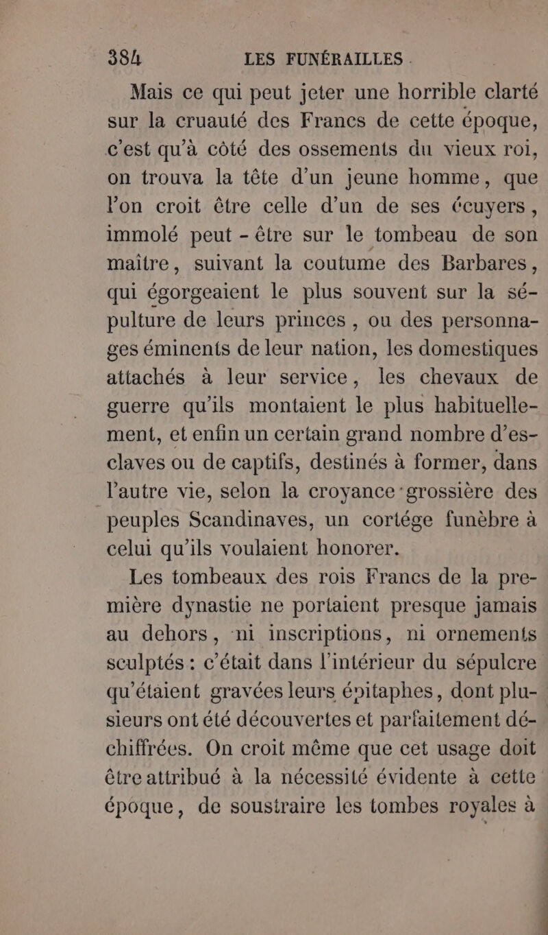 Mais ce qui peut jeter une horrible clarté sur la cruauté des Francs de cette époque, c'est qu'à côté des ossements du vieux roi, on trouva la tête d'un jeune homme, que lon croit être celle d’un de ses Ccuyers, immolé peut - être sur le tombeau de son maitre, suivant la coutume des Barbares, qui égorgeaient le plus souvent sur la sé- pulture de leurs princes , ou des personna- ges éminents de leur nation, les domestiques attachés à leur service, les chevaux de guerre qu'ils montaient le plus habituelle- ment, et enfin un certain grand nombre d’es- claves ou de captifs, destinés à former, dans l'autre vie, selon la croyance ’grossière des peuples Scandinaves, un cortége funèbre à celui qu'ils voulaient honorer. Les tombeaux des rois Francs de la pre- mière dynastie ne portaient presque jamais au dehors, ni inscriptions, ni ornements sculptés : c'était dans l'intérieur du sépulcre qu'étaient gravées leurs énitaphes, dont plu- sieurs ont été découvertes et parfaitement dé-. chiffrées. On croit même que cet usage doit être attribué à la nécessité évidente à cette époque, de soustraire les tombes royales à