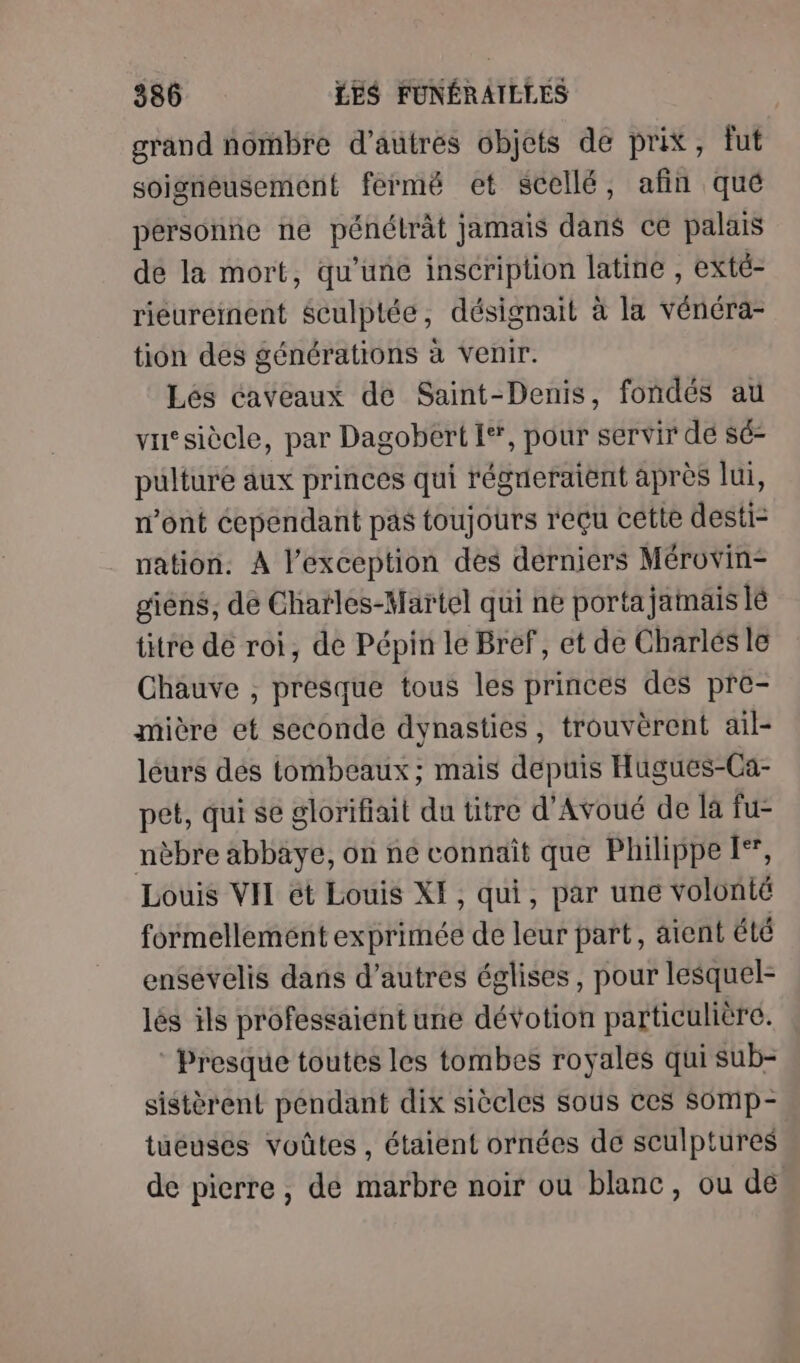 grand nombre d’autres objets de prix, fut soigneusement fermé et scellé, afin qué personne ne pénétrât jamais dans ce palais de la mort, qu'une inscription latine , exté- riéureinent $culptée, désignait à la vénéra- tion des générations à venir. Lés caveaux de Saint-Denis, fondés au vusiècle, par Dagobert I**, pour servir dé sé- pulture aux princes qui régreraient après lui, n’ont cependant pas toujours reçu cette desti nation. À l'exception des derniers Mérovin- giéns, de Chatles-Martel qui ne portajamais lé titre de roi, de Pépin le Bref, et de Charlés le Chauve , presque tous les princes des pre- mière et seconde dynasties, trouvèrent ail- leurs dés tombeaux; mais depuis Hugues-Ca- pet, qui se glorifiait du titre d’Avoué de là fu- nèbre abbaye, on ne connaît que Philippe I*, Louis VII ét Louis XI, qui, par une volonté formellement exprimée de leur part, aient été ensevelis dans d’autres églises, pour lesquel- lés ils professaiént une dévotion particulière. ® Presque toutes les tombes royales qui sub- sistèrent pendant dix siècles sous ces Somp- tueuscs voûtes , étaient ornées de sculptures de pierre, de marbre noir ou blanc, ou de