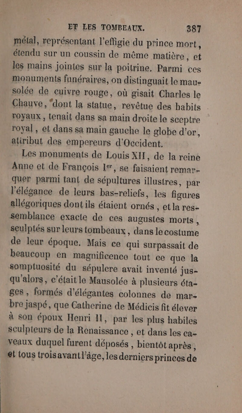 métal, représentant l'effigie du prince mort, étendu sur un coussin de même matière , Cf les mains jointes sur la poitrine, Parmi ces monuments funéraires, on distinguait le mau- solée de cuivre rouge, où gisait Charles le Chauve, “dont la statue, revêtue des habits . royaux , tenait dans sa main droite le sccptre royal , et dans sa main gauche le globe d'or, atiribut des empereurs d'Occident. Les monuments de Louis XI , de la reine Anne ot de François L#, se faisaient remar quer parmi tant de sépultures illustres, par l'élégance de leurs bas-reliefs, les figures allégoriques dont ils étaient ornés ,etlares- semblance exacte de ces augusies morts , sculptés sur leurs tombeaux , dans le costume de leur époque. Mais ce qui surpassait de beaucoup en magnificence tout ce que la somptuosité du sépulcre avait inventé jus- qu'alors, c'était le Mausolée à plusieurs éta- ges , formés d'élégantes colonnes de mar- bre jaspé, que Catherine de Médicis fit élever à son époux Henri HI, par les plus habiles sculpteurs de la Renaissance , et dans les ca- veaux duquel furent déposés , bientôt après, et tous troisavantl’âge, les derniers princes de
