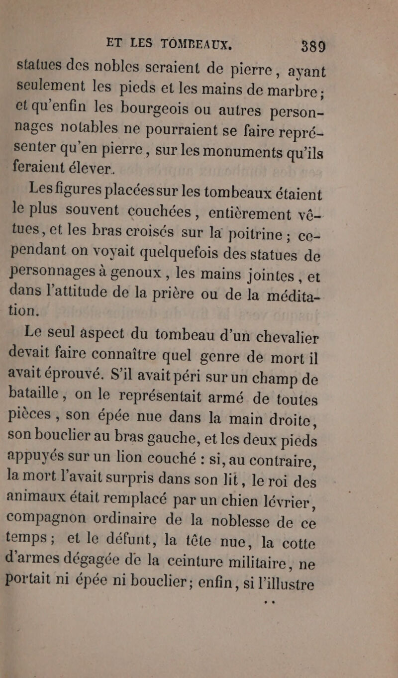 statues des nobles scraient de pierre, ayant seulement les pieds et les mains de marbre ; et qu'enfin les bourgeois ou autres person- nages nolables ne pourraient se faire repré- senter qu'en pierre, sur les monuments qu'ils feraient élever. Les figures placéessur les tombeaux étaient le plus souvent couchées, entièrement vé- tucs, et les bras croisés sur la poitrine ; CE- pendant on voyait quelquefois des statues de personnages à genoux , les mains jointes , et dans l'attitude de la prière ou de la médita- tion. Le seul âspect du tombeau d’un chevalier devait faire connaître quel genre de mort il avait éprouvé. S'il avait péri sur un champ de bataille, on le représentait armé de toutes pièces , son épée nue dans la main droite, son bouclier au bras gauche, et les deux pieds appuyés sur un lion couché : si, au contraire, la mort l'avait surpris dans son lit, le roi des animaux était remplacé par un chien lévrier ; Compagnon ordinaire de la noblesse de ce temps; et le défunt, la tête nue, la cotte d'armes dégagée de la ceinture militaire, ne portait ni épée ni bouclier; enfin, si l’illustre