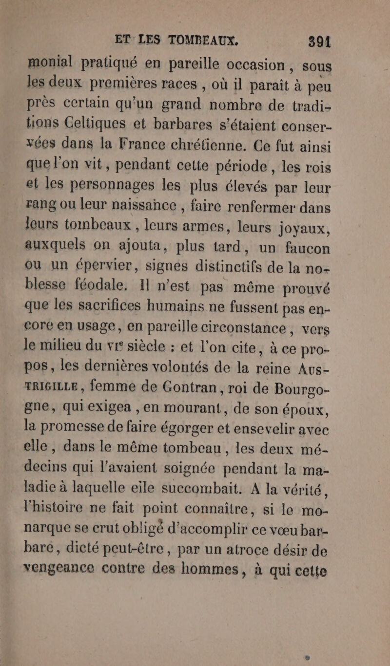 monial pratiqué en pareille occasion, sous les deux premières races , où il paraît à peu près certain qu'un grand nombre de tradi- tons Celtiques et barbares s'étaient conser- vées dans la France chrétienne. Ce fut ainsi que l'on vit, pendant cette période , les rois et les personnages les plus élevés par leur rang ou leur naissance , faire renfermer dans leurs tombeaux , leurs armes, leurs joyaux, auxquels on ajouta, plus tard, un faucon ou un épervier, signes distinctifs de la no- blesse féodale. 11 n’est pas même prouvé que les sacrifices humains ne fussent pas en- core en usage, en pareille circonstance , vers le milieu du vr siècle : et l’on cite, à ce pro- pos, les dernières volontés de la reine Avs- TRIGILLE, femme de Gontran, roi de Bourgo- gne, qui exigea , en mourant, de son époux, la promesse de faire égorger et ensevelir avec elle, dans le même tombeau, les deux mé- decins qui l'avaient soignée pendant la ma- ladie à laquelle eile succombait. A la vérité, l'histoire ne fait point connaître, si le mo- narque se crut obligé d'accomplir ce vœu bar- bare, dicté peut-être, par un atroce désir de vengeance contre des hommes, à qui cette