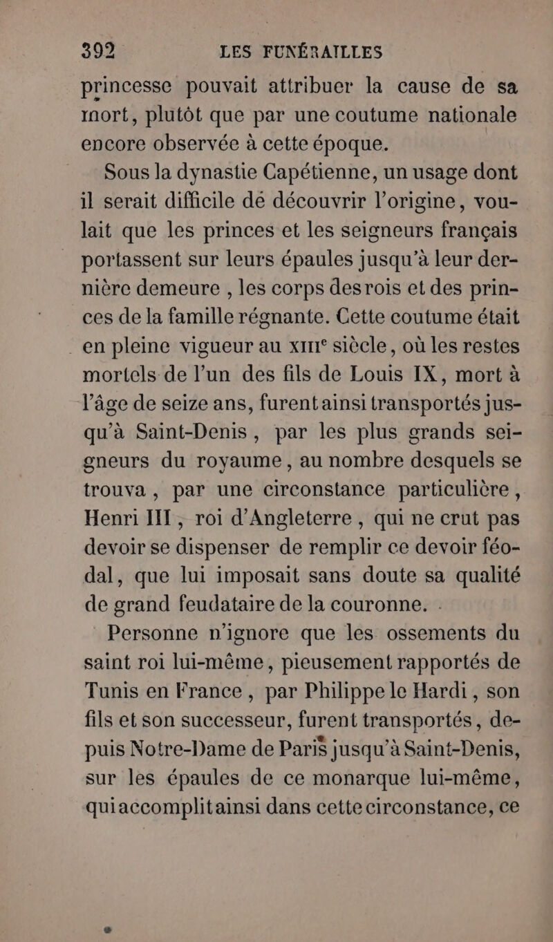 princesse pouvait attribuer la cause de sa rnort, plutôt que par une coutume nationale encore observée à cette époque. Sous la dynastie Capétienne, un usage dont il serait difficile de découvrir l’origine, vou- lait que les princes et les seigneurs français portassent sur leurs épaules jusqu’à leur der- nière demeure , les corps des rois et des prin- ces de la famille régnante. Cette coutume était _en pleine vigueur au x1rr° siècle, où les restes mortels de l’un des fils de Louis IX, mort à l’âge de seize ans, furent ainsi transportés jus- qu'à Saint-Denis, par les plus grands sei- gneurs du royaume, au nombre desquels se trouva , par une circonstance particulière , Henri IT , roi d'Angleterre , qui ne crut pas devoir se dispenser de remplir ce devoir féo- dal, que lui imposait sans doute sa qualité de grand feudataire de la couronne. : Personne n'ignore que les ossements du saint roi lui-même, pieusement rapportés de Tunis en France, par Philippe le Hardi, son fils et son successeur, furent transportés, de- puis Notre-Dame de Paris jusqu’à Saint-Denis, sur les épaules de ce monarque lui-même, quiaccomplitainsi dans cette circonstance, ce