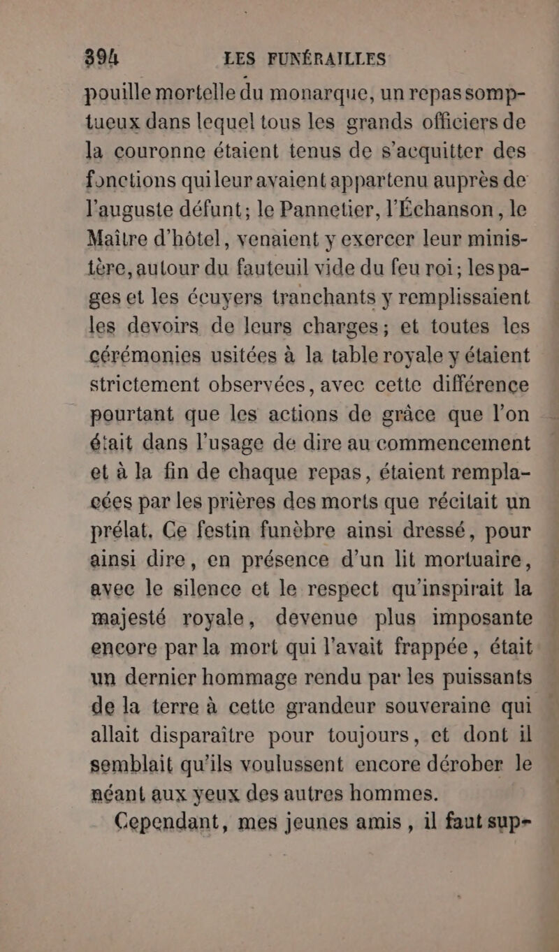 pouille mortelle du monarque, un repas sSOMp- tueux dans lequel tous les grands officiers de la couronne étaient tenus de s'acquitter des fonctions quileur avaient appartenu auprès de l'auguste défunt; le Pannetier, l'Échanson, le Maitre d'hôtel, venaient y exercer leur mimis- ière, autour du fauteuil vide du feu roi; les pa- ges et les écuyers tranchants y remplissaient les devoirs de leurs charges; et toutes les cérémonies usitées à la table royale y étaient strictement observées, avec cette différence pourtant que les actions de grâce que l’on était dans l'usage de dire au commencement et à la fin de chaque repas, étaient rempla- cées par les prières des morts que récilait un prélat, Ce festin funèbre ainsi dressé, pour ainsi dire, en présence d’un lit mortuaire, avec le silence et le respect qu'inspirait la majesté royale, devenue plus imposante encore par la mort qui l'avait frappée, était un dernier hommage rendu par les puissants de la terre à cette grandeur souveraine qui allait disparaître pour toujours, et dont il semblait qu'ils voulussent encore dérober le néant aux yeux des autres hommes. Cependant, mes jeunes amis , il faut sup-