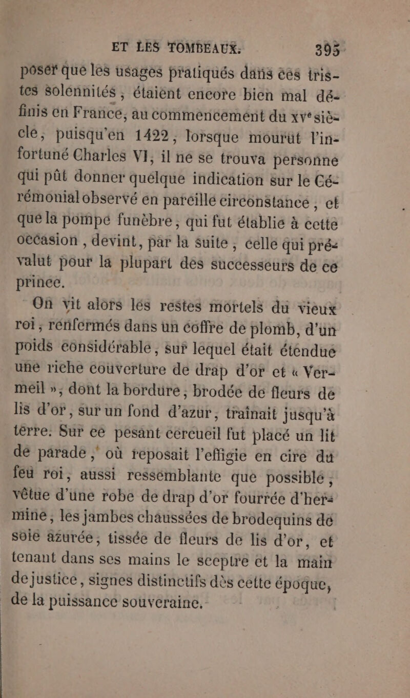 poser Que les usages pratiqués dans ées iris tes Solénnités ; étaiènt encore bien mal dé- finis cn France, au commencement du AT clé, puisqu'en 1429, lorsque mourüt l'in- fortuné Charles VI, il ne se trouva personne qui pût donner quélque indication sur le Cé- rémonial observé en parcillé ciréonstance sv que la porpé funèbre ; qui fut établie à cette oecasion , devint, par la Suite, éelle qui pré< valut pour la plupart des successeurs de ce prince. On vit alors lés restes mortels du vieux roi; rénfermés dans ün éoffre de plomb, d'un poids éonsidérablé , sur lequel était éténdué une riche couverture de drap d’or et « Ver- meil »; dont la bordure ; brodée de fleurs dé lis d’or, sur un fond d'azur, traînait jusqu’à tèrre: Sur ce pesant cercueil fut placé un lit dé parade ; où reposait l'effigie en cire du feu roi, aussi ressémblante que possiblé , vêtte d'une robe de drap d’or fourrée d'heta mine ; les jambes chaussées de brodequins dé soie azurée, tissée de fleurs de lis d’or, et tenant dans ses mains le seepire et la main de justice, signes distinctifs dès cette époque, _ de la puissance souveraine. |