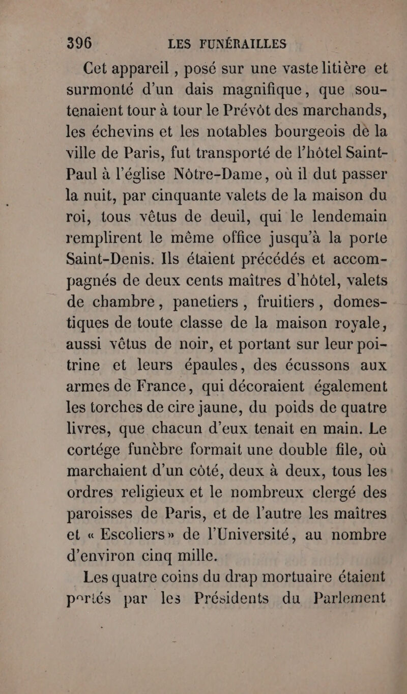 Cet appareil , posé sur une vaste litière et surmonté d’un dais magnifique, que sou- tenaient tour à tour le Prévôt des marchands, les échevins et les notables bourgeois dé la ville de Paris, fut transporté de l'hôtel Saint- Paul à l’église Nôtre-Dame, où il dut passer la nuit, par cinquante valets de la maison du roi, tous vêtus de deuil, qui le lendemain remplirent le même office jusqu’à la porte Saint-Denis. Ils étaient précédés et accom- pagnés de deux cents maitres d'hôtel, valets de chambre, panetiers , fruitiers, domes- tiques de toute classe de la maison royale, aussi vêtus de noir, et portant sur leur poi- trine et leurs épaules, des écussons aux armes de France, qui décoraient également les torches de cire jaune, du poids de quatre livres, que chacun d’eux tenait en main. Le cortége funèbre formait une double file, où marchaient d’un côté, deux à deux, tous les ordres religieux et le nombreux clergé des paroisses de Paris, et de l’autre les maitres et « Escoliers» de l’Université, au nombre d'environ cinq mille. Les quatre coins du drap mortuaire étaient poriés par les Présidents du Parlement