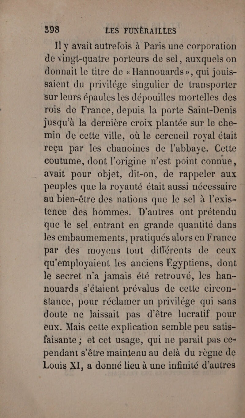 IT ÿ avait autrefois à Paris une corporation de vingt-quatre porteurs de sel, auxquels on donnait le titre de « Hannouards », qui jouis- saient du privilége singulier de transporter sur leurs épaules les dépouilles mortelles des rois de France, depuis la porte Saint-Denis jusqu’à la dernière croix plantée sur le che- min de cette ville, où le cercueil royal était reçu par les chanoines de l’abbaye. Cette coutume, dont l’origine n’est point connue, avait pour objet, dit-on, de rappeler aux peuples que la royauté était aussi nécessaire au bien-être des nations que le sel à l’exis- tence des hommes. D’autres ont prétendu que le sel entrant en grande quantité dans les embaumements, pratiqués alors en France par des movens tout différents de ceux qu'employaient les anciens Égyptiens, dont le secret n’a jamais été retrouvé, les han- nouards s'étaient prévalus de cette circon- slance, pour réclamer un privilége qui sans doute ne laissait pas d’être lucrauf pour eux. Mais cette explication semble peu satis- faisante ; et cet usage, qui ne parail pas ce- pendant s’être maintenu au delà du règne de Louis XI, a donné lieu à une infinité d’autres