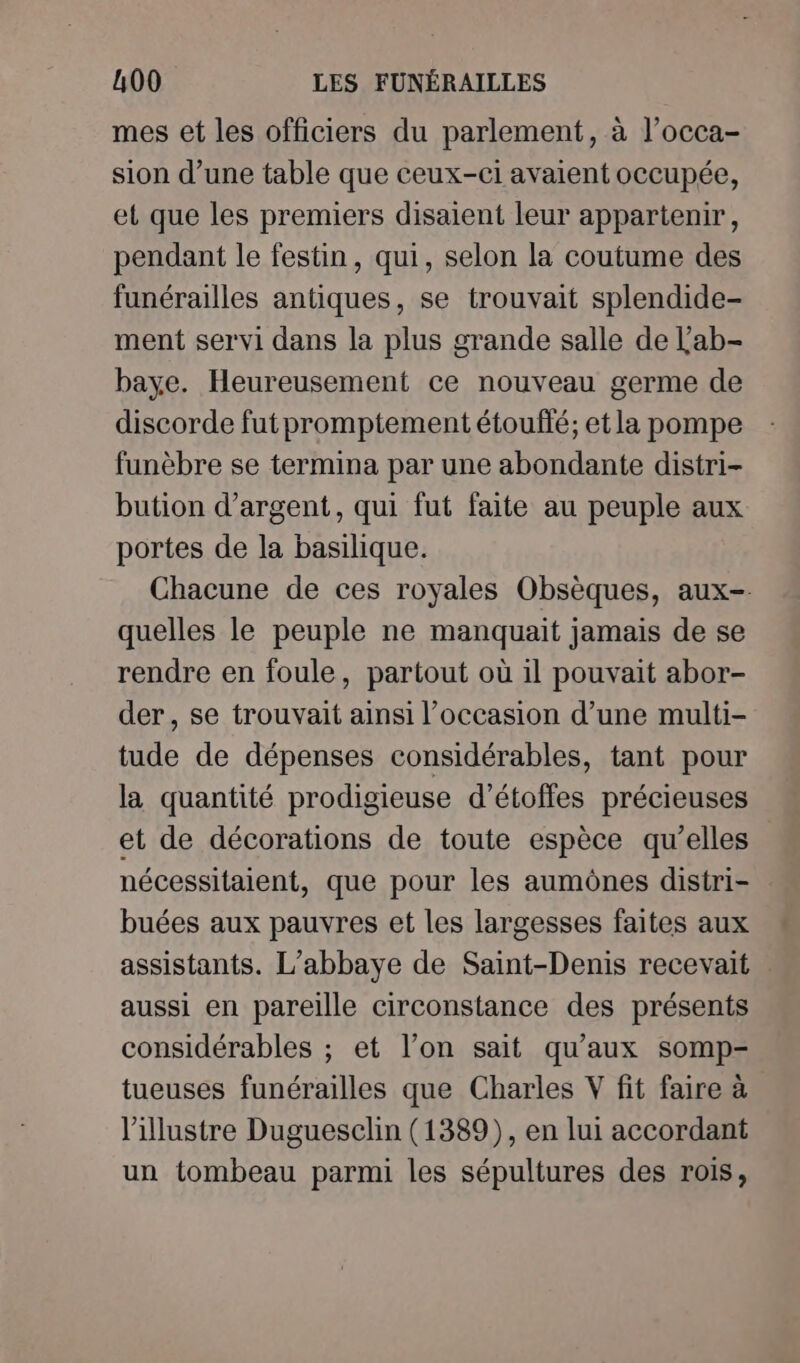 mes et les officiers du parlement, à l’occa- sion d’une table que ceux-ci avaient occupée, et que les premiers disaient leur appartenir, pendant le festin, qui, selon la coutume des funérailles antiques, se trouvait splendide- ment servi dans la plus grande salle de Lab- baye. Heureusement ce nouveau germe de discorde fut promptement étouffé; et la pompe funèbre se termina par une abondante distri- bution d'argent, qui fut faite au peuple aux portes de la basilique. Chacune de ces royales Obsèques, aux- quelles le peuple ne manquait jamais de se rendre en foule, partout où il pouvait abor- der, se trouvait ainsi l’occasion d’une multi- tude de dépenses considérables, tant pour la quantité prodigieuse d’étoffes précieuses et de décorations de toute espèce qu’elles nécessitaient, que pour les aumônes distri- buées aux pauvres et les largesses faites aux assistants. L'abbaye de Saint-Denis recevait aussi en pareille circonstance des présents considérables ; et l’on sait qu'aux somp- tueuses funérailles que Charles V fit faire à l'illustre Dugueselin (1389), en lui accordant un tombeau parmi les sépultures des rois,