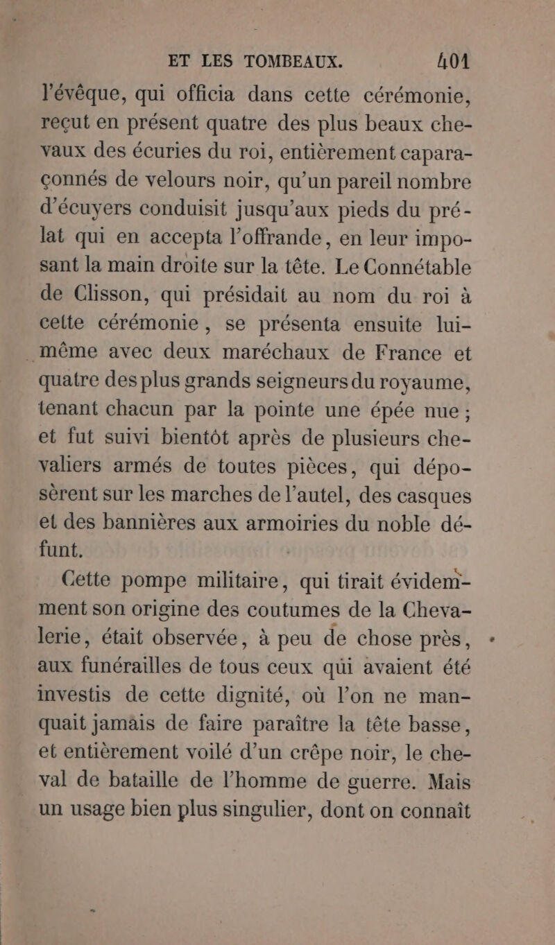 l’évêque, qui officia dans cette cérémonie, reçut en présent quatre des plus beaux che- vaux des écuries du roi, entièrement capara- çonnés de velours noir, qu’un pareil nombre d’écuyers conduisit jusqu'aux pieds du pré- lat qui en accepta l’offrande, en leur impo- sant la main droite sur la tête. Le Connétable de Clisson, qui présidait au nom du roi à celte cérémonie, se présenta ensuite lui- . même avec deux maréchaux de France et quatre des plus grands seigneurs du royaume, tenant chacun par la pointe une épée nue ; et fut suivi bientôt après de plusieurs che- valiers armés de toutes pièces, qui dépo- sérent sur les marches de l'autel, des casques et des bannières aux armoiries du noble dé- funt. Cette pompe militaire, qui tirait évidem- ment son origine des coutumes de la Cheva- lerie, était observée, à peu de chose près, aux funérailles de tous ceux qui avaient été investis de cette dignité, où l’on ne man- quait jamäis de faire paraître la tête basse, et entièrement voilé d’un crêpe noir, le che- val de bataille de l’homme de guerre. Mais un usage bien plus singulier, dont on connaît