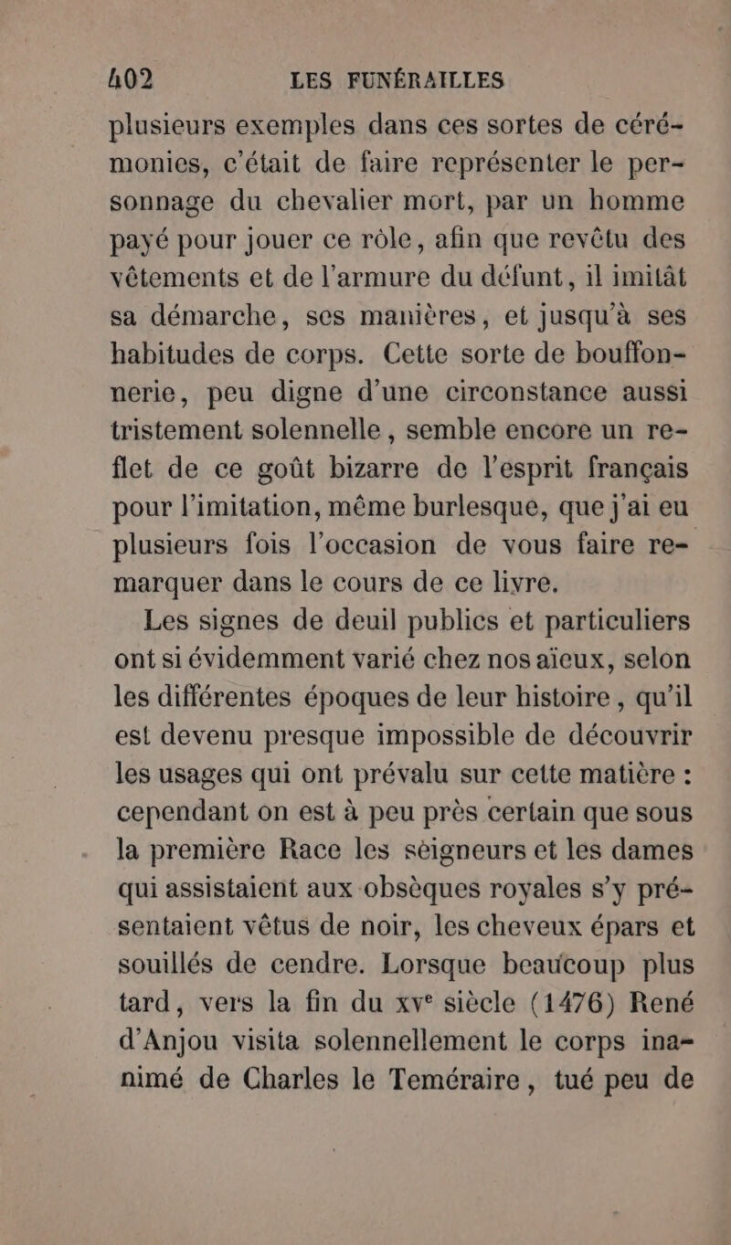 plusieurs exemples dans ces sortes de céré- monies, c'était de faire représenter le per- sonnage du chevalier mort, par un homme payé pour jouer ce rôle, afin que revêtu des vêtements et de l’armure du défunt, il imitât sa démarche, ses manières, et jusqu'à ses habitudes de corps. Cette sorte de bouffon- nerie, peu digne d’une circonstance aussi tristement solennelle , semble encore un re- flet de ce goût bizarre de l'esprit français pour l’imitation, même burlesque, que j'ai eu plusieurs fois l’occasion de vous faire re marquer dans le cours de ce livre. Les signes de deuil publics et particuliers ont si évidemment varié chez nos aïeux, selon les différentes époques de leur histoire , qu’il est devenu presque impossible de découvrir les usages qui ont prévalu sur cette matière : cependant on est à peu près certain que sous la première Race les sèigneurs et les dames qui assistaient aux obsèques royales s’y pré- sentaient vêtus de noir, les cheveux épars et souillés de cendre. Lorsque beaucoup plus tard, vers la fin du xv° siècle (1476) René d'Anjou visita solennellement le corps ina- nimé de Charles le Teméraire, tué peu de